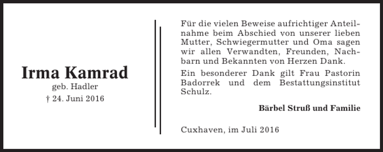 <p>Irma Kamrad<br />geb. Hadler<br />† 24. Juni 2016</p><p>Für die vielen Beweise aufrichtiger Anteilnahme beim Abschied von unserer lieben<br />Mutter, Schwiegermutter und Oma sagen<br />wir allen Verwandten, Freunden, Nachbarn und Bekannten von Herzen Dank.<br />Ein besonderer Dank gilt Frau Pastorin<br />Badorrek und dem Bestattungsinstitut<br />Schulz.<br />Bärbel Struß und Familie</p><p>Cuxhaven, im Juli 2016</p>
