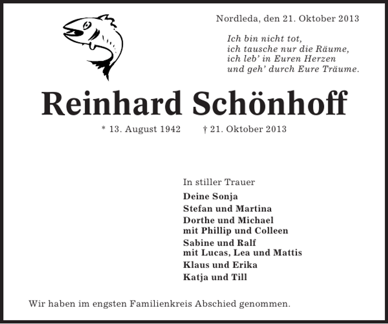 <p>Nordleda, den 21. Oktober 2013<br />Ich bin nicht tot,<br />ich tausche nur die Räume,<br />ich leb’ in Euren Herzen<br />und geh’ durch Eure Träume.</p><p>Reinhard Schönhoff<br />* 13. August 1942</p><p>† 21. Oktober 2013</p><p>In stiller Trauer<br />Deine Sonja<br />Stefan und Martina<br />Dorthe und Michael<br />mit Phillip und Colleen<br />Sabine und Ralf<br />mit Lucas, Lea und Mattis<br />Klaus und Erika<br />Katja und Till<br />Wir haben im engsten Familienkreis Abschied genommen.</p>