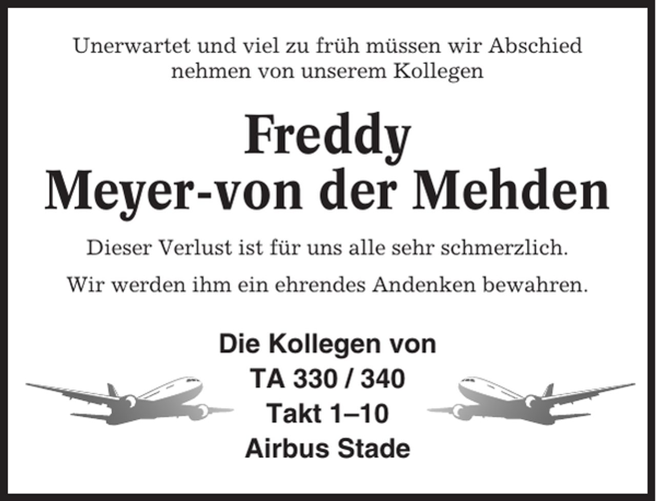 <p>Unerwartet und viel zu früh müssen wir Abschied<br />nehmen von unserem Kollegen</p><p>Freddy<br />Meyer-von der Mehden<br />Dieser Verlust ist für uns alle sehr schmerzlich.<br />Wir werden ihm ein ehrendes Andenken bewahren.</p><p>Die Kollegen von<br />TA 330 / 340<br />Takt 1–10<br />Airbus Stade</p>