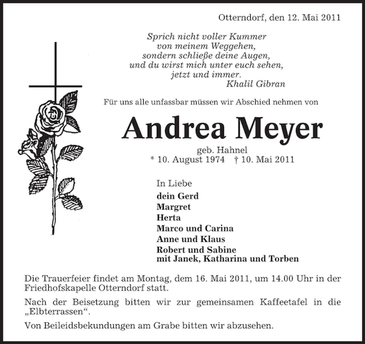 <p>Otterndorf, den 12. Mai 2011 Sprich nicht voller Kummer von meinem Weggehen, sondern schließe deine Augen, und du wirst mich unter euch sehen, jetzt und immer. Khalil Gibran<br />Für uns alle unfassbar müssen wir Abschied nehmen von</p><p>Andrea Meyer<br />geb. Hahnel * 10. August 1974 † 10. Mai 2011 In Liebe dein Gerd Margret Herta Marco und Carina Anne und Klaus Robert und Sabine mit Janek, Katharina und Torben Die Trauerfeier findet am Montag, dem 16. Mai 2011, um 14.00 Uhr in der Friedhofskapelle Otterndorf statt. Nach der Beisetzung bitten wir zur gemeinsamen Kaffeetafel in die „Elbterrassen“. Von Beileidsbekundungen am Grabe bitten wir abzusehen.</p>
