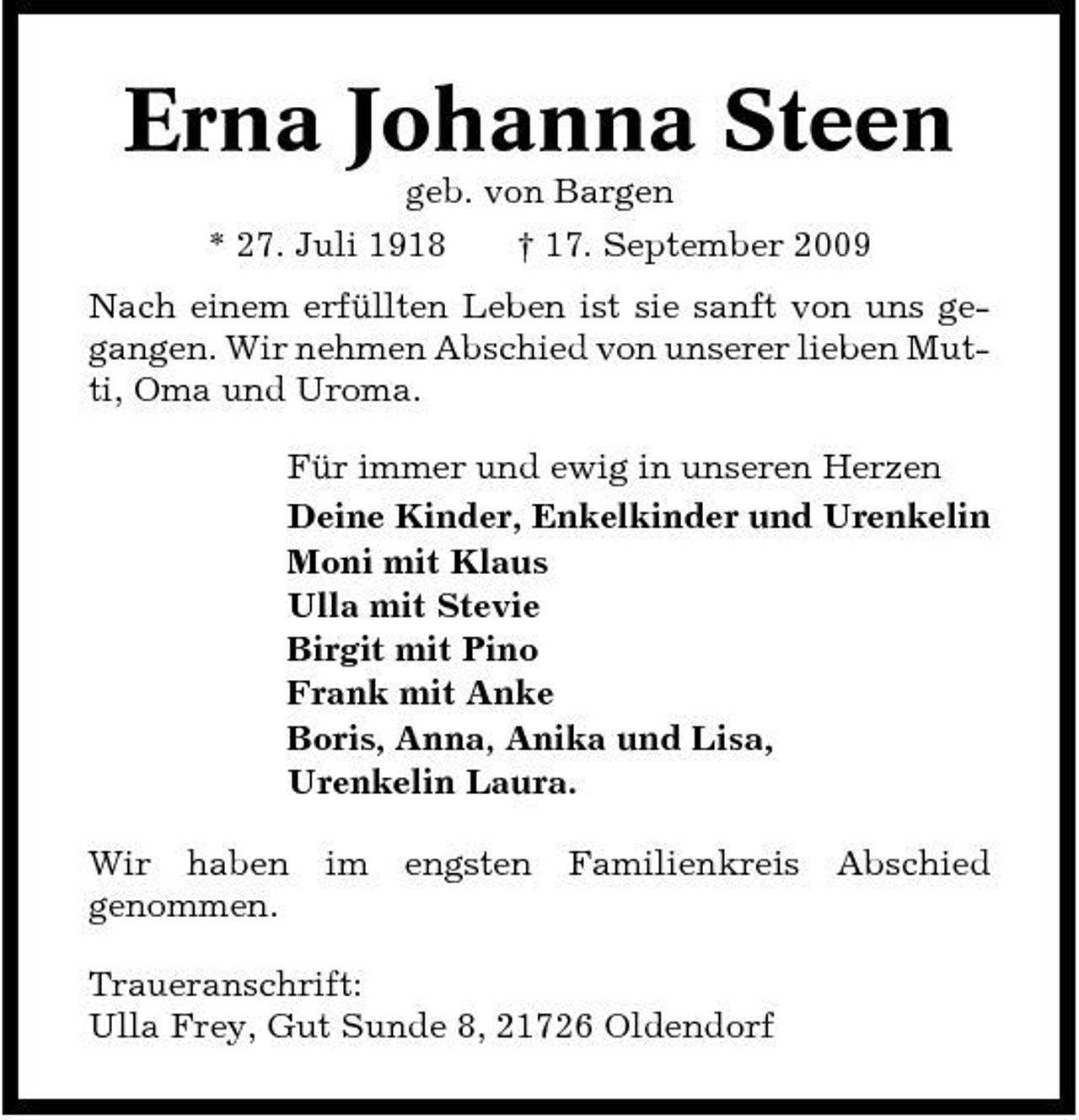 <p>Erna Johanna Steen<br />geb. von Bargen * 27. Juli 1918 † 17. September 2009 Nach einem erfüllten Leben ist sie sanft von uns gegangen. Wir nehmen Abschied von unserer lieben Mutti, Oma und Uroma. Für immer und ewig in unseren Herzen Deine Kinder, Enkelkinder und Urenkelin Moni mit Klaus Ulla mit Stevie Birgit mit Pino Frank mit Anke Boris, Anna, Anika und Lisa, Urenkelin Laura. Wir haben genommen. im engsten Familienkreis Abschied</p><p>Traueranschrift: Ulla Frey, Gut Sunde 8, 21726 Oldendorf</p>