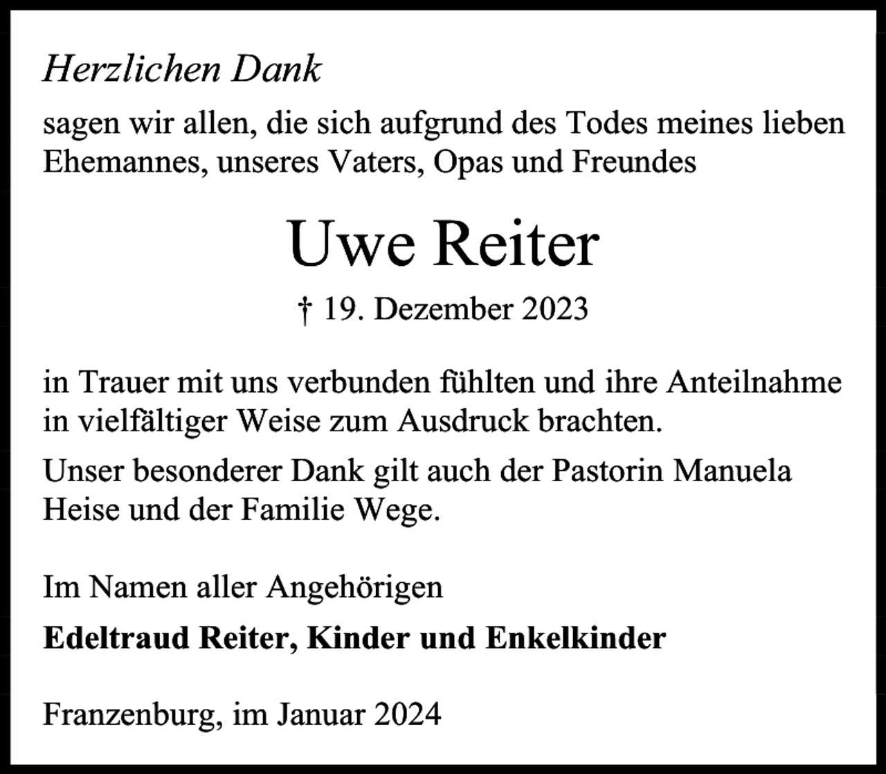 <p>Herzlichen Dank<br />sagen wir allen, die sich aufgrund des Todes meines lieben<br />Ehemannes, unseres Vaters, Opas und Freundes</p><p>Uwe Reiter<br />† 19. Dezember 2023</p><p>in Trauer mit uns verbunden fühlten und ihre Anteilnahme<br />in vielfältiger Weise zum Ausdruck brachten.<br />Unser besonderer Dank gilt auch der Pastorin Manuela<br />Heise und der Familie Wege.<br />Im Namen aller Angehörigen<br />Edeltraud Reiter, Kinder und Enkelkinder<br />Franzenburg, im Januar 2024</p>