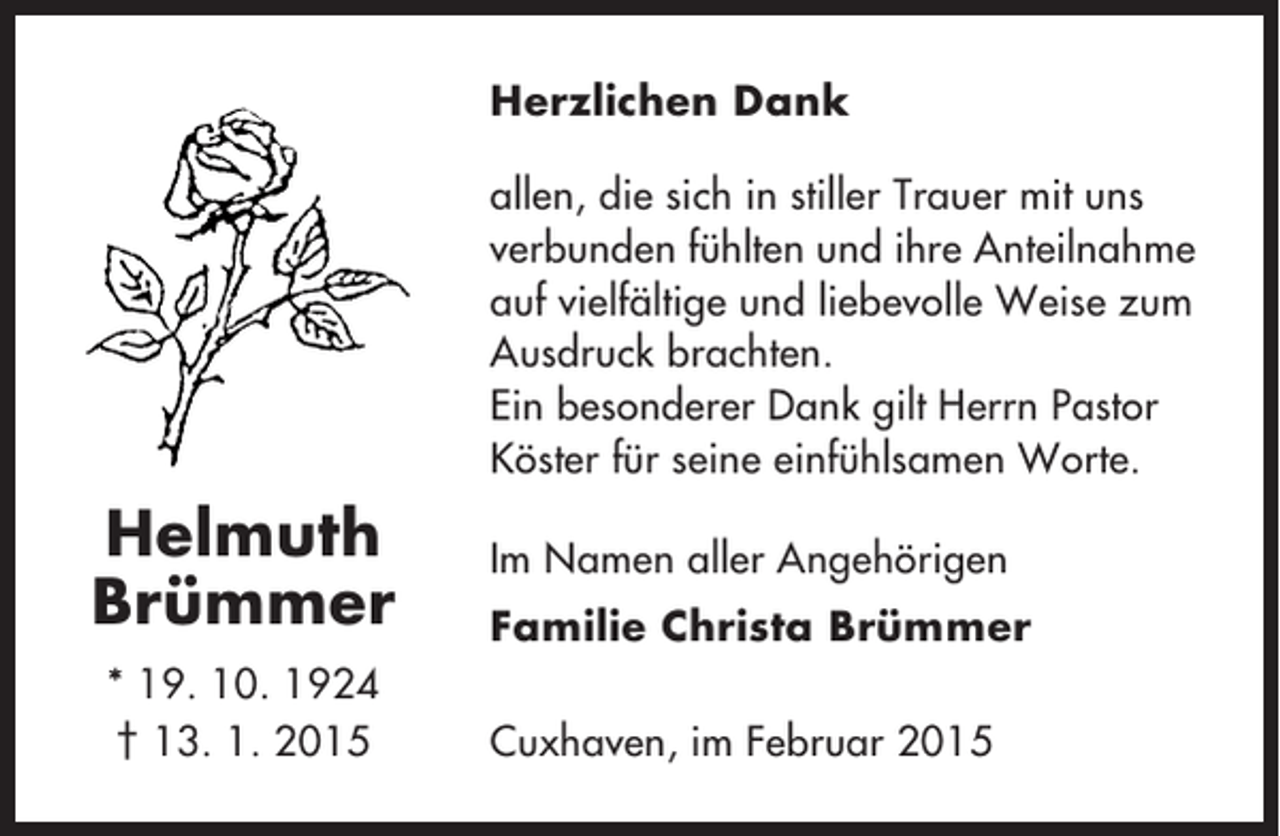 <p>Herzlichen Dank<br />allen, die sich in stiller Trauer mit uns<br />verbunden fühlten und ihre Anteilnahme<br />auf vielfältige und liebevolle Weise zum<br />Ausdruck brachten.<br />Ein besonderer Dank gilt Herrn Pastor<br />Köster für seine einfühlsamen Worte.</p><p>Helmuth<br />Brümmer<br />* 19. 10. 1924<br />† 13. 1. 2015</p><p>Im Namen aller Angehörigen<br />Familie Christa Brümmer<br />Cuxhaven, im Februar 2015</p>
