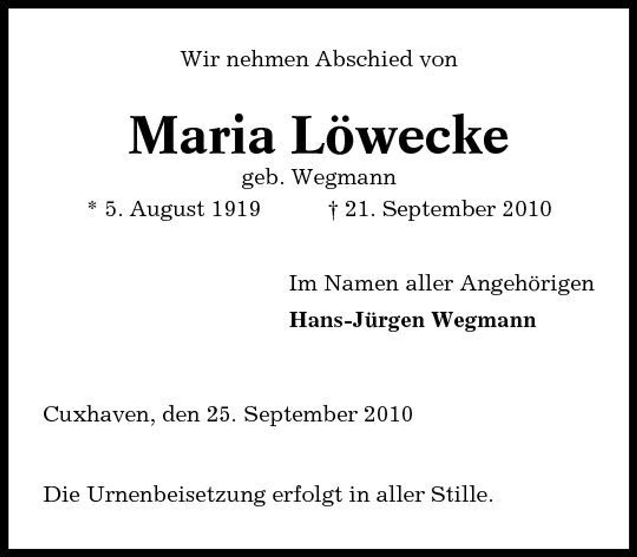 <p>Wir nehmen Abschied von</p><p>Maria Löwecke<br />geb. Wegmann * 5. August 1919 † 21. September 2010 Im Namen aller Angehörigen Hans-Jürgen Wegmann</p><p>Cuxhaven, den 25. September 2010</p><p>Die Urnenbeisetzung erfolgt in aller Stille.</p>