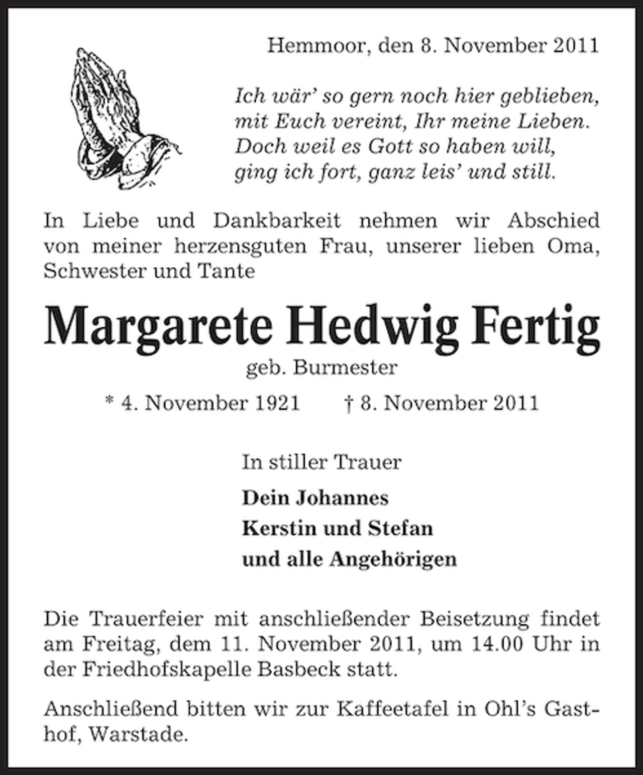 <p>Hemmoor, den 8. November 2011<br />Ich wär’ so gern noch hier geblieben,<br />mit Euch vereint, Ihr meine Lieben.<br />Doch weil es Gott so haben will,<br />ging ich fort, ganz leis’ und still.<br />In Liebe und Dankbarkeit nehmen wir Abschied<br />von meiner herzensguten Frau, unserer lieben Oma,<br />Schwester und Tante</p><p>Margarete Hedwig Fertig<br />geb. Burmester<br />* 4. November 1921</p><p>† 8. November 2011</p><p>In stiller Trauer<br />Dein Johannes<br />Kerstin und Stefan<br />und alle Angehörigen<br />Die Trauerfeier mit anschließender Beisetzung findet<br />am Freitag, dem 11. November 2011, um 14.00 Uhr in<br />der Friedhofskapelle Basbeck statt.<br />Anschließend bitten wir zur Kaffeetafel in Ohl’s Gasthof, Warstade.</p>
