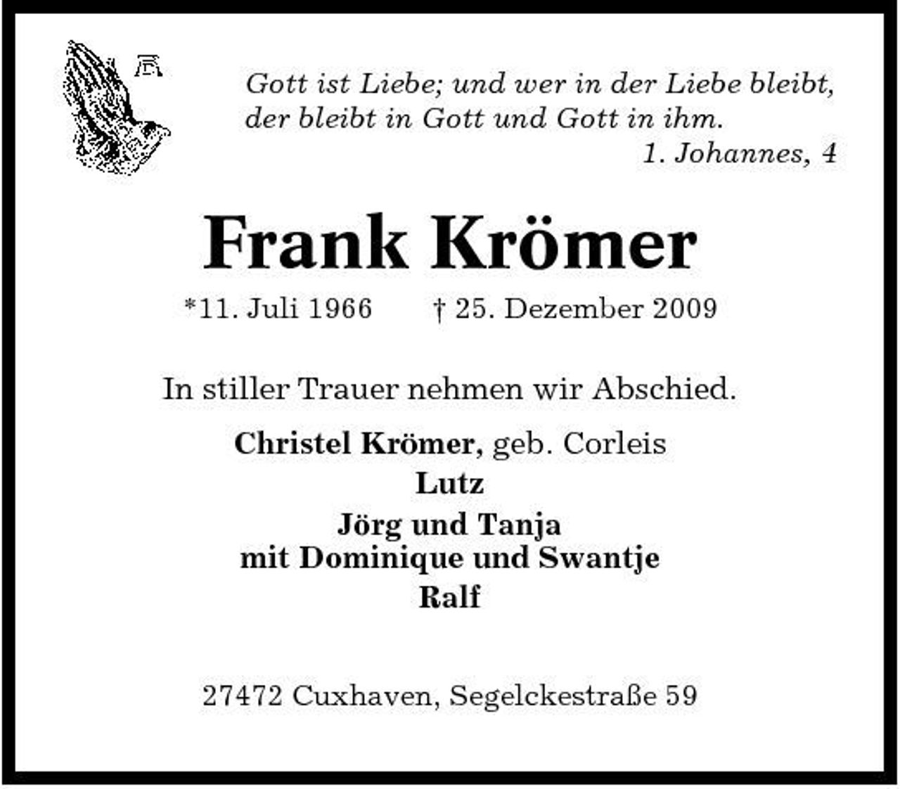 <p>Gott ist Liebe; und wer in der Liebe bleibt, der bleibt in Gott und Gott in ihm. 1. Johannes, 4</p><p>Frank Krömer<br />*11. Juli 1966 † 25. Dezember 2009</p><p>In stiller Trauer nehmen wir Abschied. Christel Krömer, geb. Corleis Lutz Jörg und Tanja mit Dominique und Swantje Ralf<br />27472 Cuxhaven, Segelckestraße 59</p>