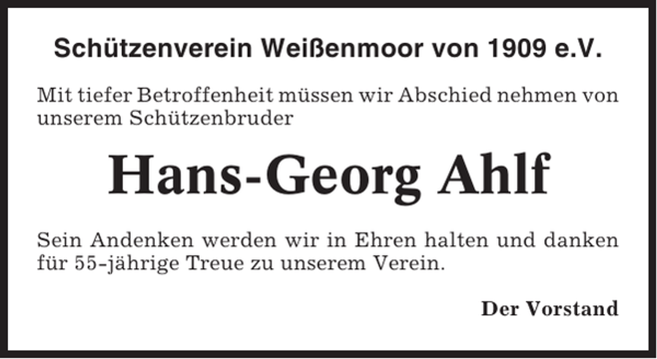 <p>Schützenverein Weißenmoor von 1909 e.V.<br />Mit tiefer Betroffenheit müssen wir Abschied nehmen von<br />unserem Schützenbruder</p><p>Hans-Georg Ahlf<br />Sein Andenken werden wir in Ehren halten und danken<br />für 55-jährige Treue zu unserem Verein.<br />Der Vorstand</p>