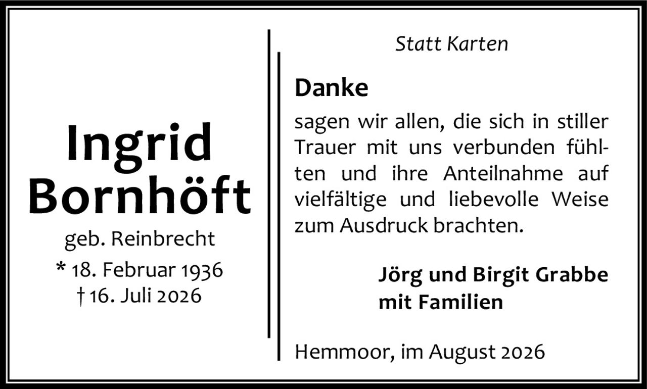 <p><strong>Ingrid Bornhöft</strong><br />geb. Reinbrecht<br />* 18. Februar 1936<br />† 16. Juli 2026</p><p><i>Statt Karten</i></p><p><strong>Danke</strong></p><p>sagen wir allen, die sich in stiller Trauer mit uns verbunden fühlten und ihre Anteilnahme auf vielfältige und liebevolle Weise zum Ausdruck brachten.</p><p><strong>Jörg und Birgit Grabbe<br />mit Familien</strong></p><p>Hemmoor, im August 2026</p>