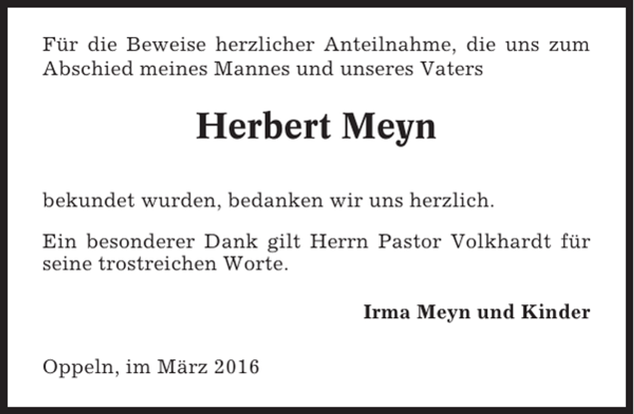 <p>Für die Beweise herzlicher Anteilnahme, die uns zum<br />Abschied meines Mannes und unseres Vaters</p><p>Herbert Meyn<br />bekundet wurden, bedanken wir uns herzlich.<br />Ein besonderer Dank gilt Herrn Pastor Volkhardt für<br />seine trostreichen Worte.<br />Irma Meyn und Kinder<br />Oppeln, im März 2016</p>