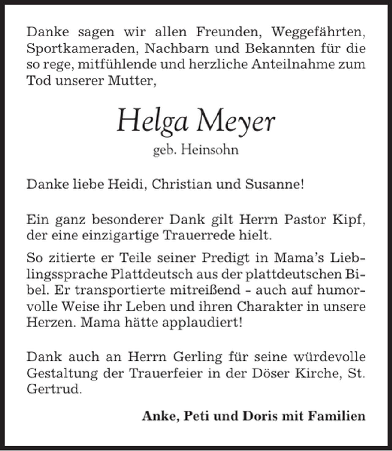 <p>Danke sagen wir allen Freunden, Weggefährten,<br />Sportkameraden, Nachbarn und Bekannten für die<br />so rege, mitfühlende und herzliche Anteilnahme zum<br />Tod unserer Mutter,</p><p>Helga Meyer<br />geb. Heinsohn<br />Danke liebe Heidi, Christian und Susanne!<br />Ein ganz besonderer Dank gilt Herrn Pastor Kipf,<br />der eine einzigartige Trauerrede hielt.<br />So zitierte er Teile seiner Predigt in Mama’s Lieblingssprache Plattdeutsch aus der plattdeutschen Bibel. Er transportierte mitreißend - auch auf humorvolle Weise ihr Leben und ihren Charakter in unsere<br />Herzen. Mama hätte applaudiert!<br />Dank auch an Herrn Gerling für seine würdevolle<br />Gestaltung der Trauerfeier in der Döser Kirche, St.<br />Gertrud.<br />Anke, Peti und Doris mit Familien</p>