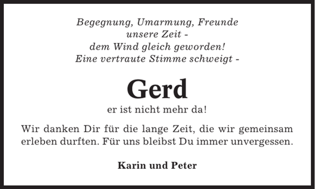 <p>Begegnung, Umarmung, Freunde<br />unsere Zeit dem Wind gleich geworden!<br />Eine vertraute Stimme schweigt -</p><p>Gerd<br />er ist nicht mehr da!<br />Wir danken Dir für die lange Zeit, die wir gemeinsam<br />erleben durften. Für uns bleibst Du immer unvergessen.<br />Karin und Peter</p>