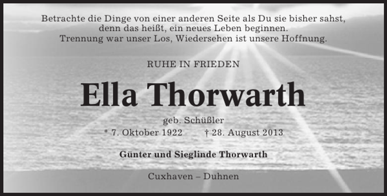 <p>Betrachte die Dinge von einer anderen Seite als Du sie bisher sahst,<br />denn das heißt, ein neues Leben beginnen.<br />Trennung war unser Los, Wiedersehen ist unsere Hoffnung.<br />RUHE IN FRIEDEN</p><p>Ella Thorwarth<br />geb. Schüßler<br />* 7. Oktober 1922<br />† 28. August 2013<br />Günter und Sieglinde Thorwarth<br />Cuxhaven – Duhnen</p>