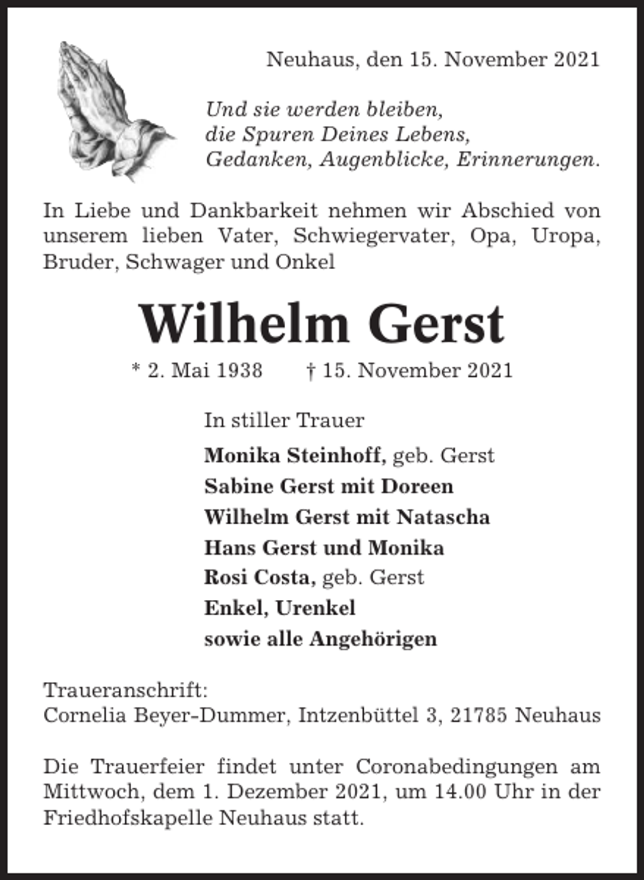 <p>Neuhaus, den 15. November 2021<br />Und sie werden bleiben,<br />die Spuren Deines Lebens,<br />Gedanken, Augenblicke, Erinnerungen.<br />In Liebe und Dankbarkeit nehmen wir Abschied von<br />unserem lieben Vater, Schwiegervater, Opa, Uropa,<br />Bruder, Schwager und Onkel</p><p>Wilhelm Gerst<br />* 2. Mai 1938</p><p>† 15. November 2021</p><p>In stiller Trauer<br />Monika Steinhoff, geb. Gerst<br />Sabine Gerst mit Doreen<br />Wilhelm Gerst mit Natascha<br />Hans Gerst und Monika<br />Rosi Costa, geb. Gerst<br />Enkel, Urenkel<br />sowie alle Angehörigen<br />Traueranschrift:<br />Cornelia Beyer-Dummer, Intzenbüttel 3, 21785 Neuhaus<br />Die Trauerfeier findet unter Coronabedingungen am<br />Mittwoch, dem 1. Dezember 2021, um 14.00 Uhr in der<br />Friedhofskapelle Neuhaus statt.</p>
