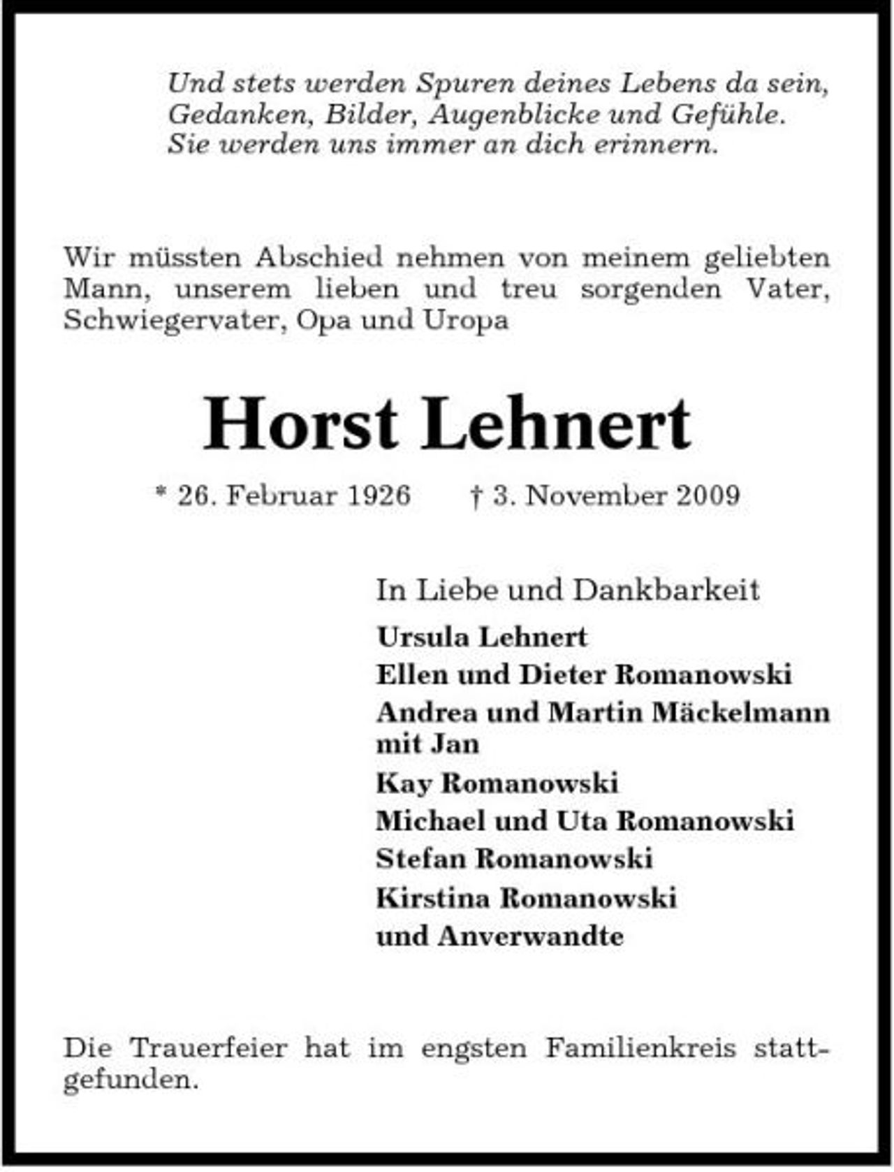<p>Und stets werden Spuren deines Lebens da sein, Gedanken, Bilder, Augenblicke und Gefühle. Sie werden uns immer an dich erinnern.</p><p>Wir müssten Abschied nehmen von meinem geliebten Mann, unserem lieben und treu sorgenden Vater, Schwiegervater, Opa und Uropa</p><p>Horst Lehnert<br />* 26. Februar 1926 † 3. November 2009</p><p>In Liebe und Dankbarkeit<br />Ursula Lehnert Ellen und Dieter Romanowski Andrea und Martin Mäckelmann mit Jan Kay Romanowski Michael und Uta Romanowski Stefan Romanowski Kirstina Romanowski und Anverwandte</p><p>Die Trauerfeier hat im engsten Familienkreis stattgefunden.</p>