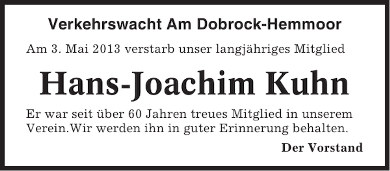 <p>Verkehrswacht Am Dobrock-Hemmoor<br />Am 3. Mai 2013 verstarb unser langjähriges Mitglied</p><p>Hans-Joachim Kuhn<br />Er war seit über 60 Jahren treues Mitglied in unserem<br />Verein.Wir werden ihn in guter Erinnerung behalten.<br />Der Vorstand</p>