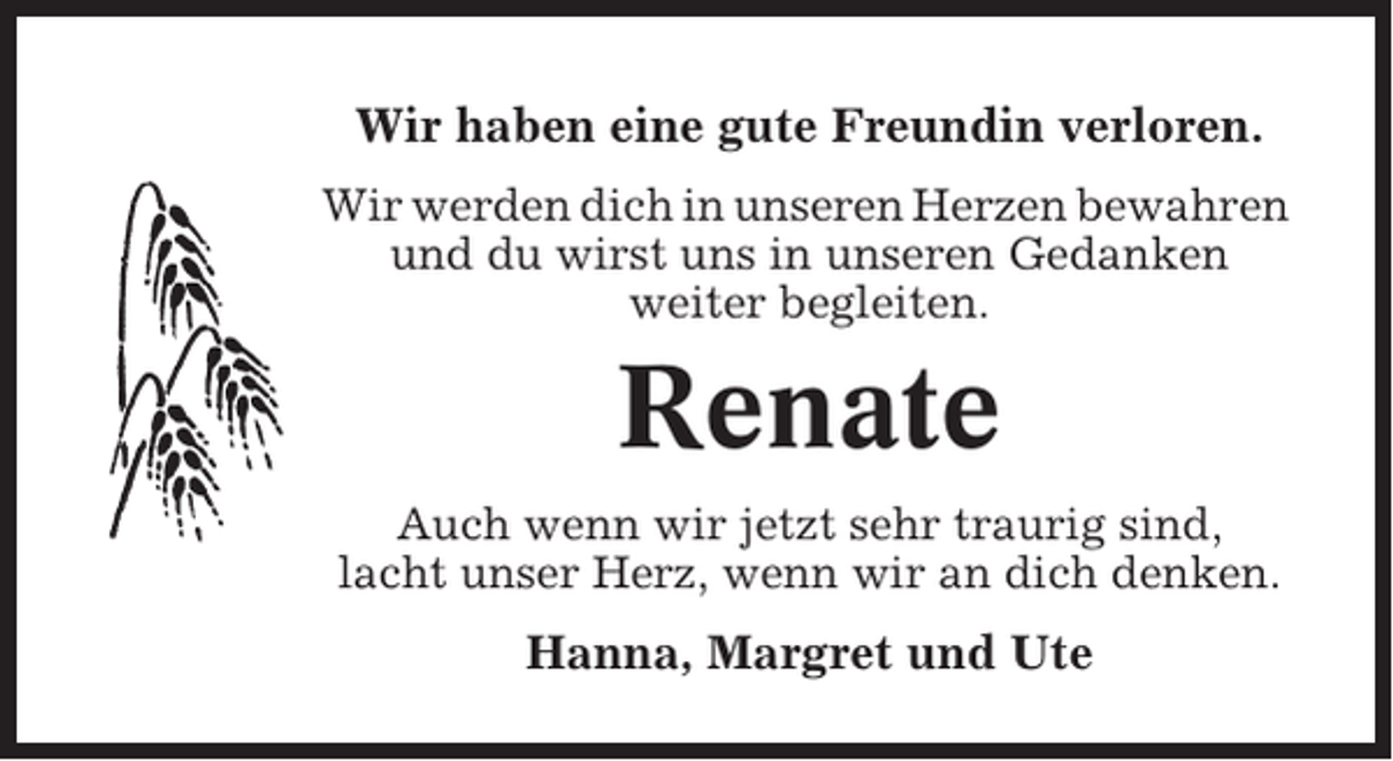 <p>Wir haben eine gute Freundin verloren.<br />Wir werden dich in unseren Herzen bewahren<br />und du wirst uns in unseren Gedanken<br />weiter begleiten.</p><p>Renate<br />Auch wenn wir jetzt sehr traurig sind,<br />lacht unser Herz, wenn wir an dich denken.</p><p>Hanna, Margret und Ute</p>