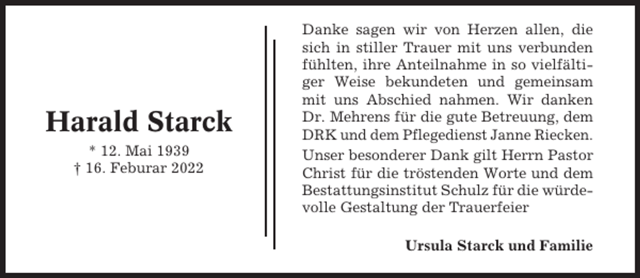 <p>Harald Starck<br />* 12. Mai 1939<br />† 16. Feburar 2022</p><p>Danke sagen wir von Herzen allen, die<br />sich in stiller Trauer mit uns verbunden<br />fühlten, ihre Anteilnahme in so vielfältiger Weise bekundeten und gemeinsam<br />mit uns Abschied nahmen. Wir danken<br />Dr. Mehrens für die gute Betreuung, dem<br />DRK und dem Pflegedienst Janne Riecken.<br />Unser besonderer Dank gilt Herrn Pastor<br />Christ für die tröstenden Worte und dem<br />Bestattungsinstitut Schulz für die würdevolle Gestaltung der Trauerfeier<br />Ursula Starck und Familie</p>