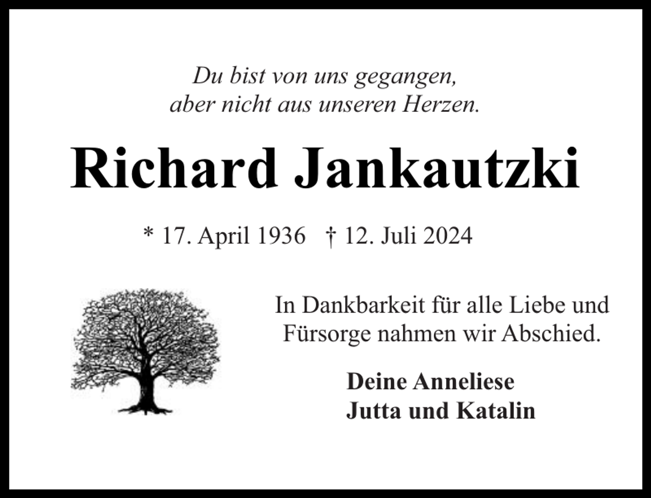 <p>Du bist von uns gegangen,<br />aber nicht aus unseren Herzen.</p><p>Richard Jankautzki<br />* 17. April 1936 † 12. Juli 2024<br />In Dankbarkeit für alle Liebe und<br />Fürsorge nahmen wir Abschied.<br />Deine Anneliese<br />Jutta und Katalin</p>