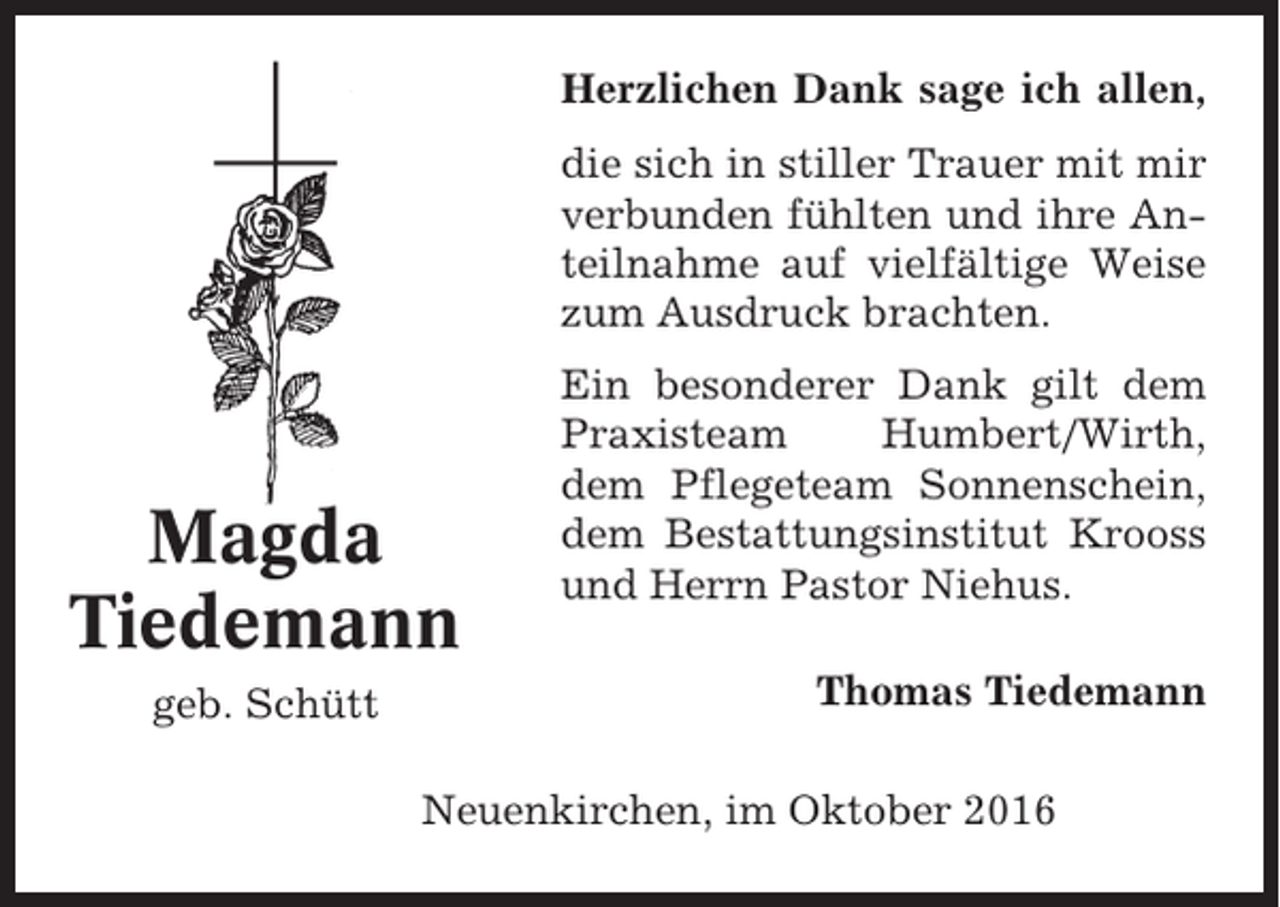 <p>Herzlichen Dank sage ich allen,<br />die sich in stiller Trauer mit mir<br />verbunden fühlten und ihre Anteilnahme auf vielfältige Weise<br />zum Ausdruck brachten.</p><p>Magda<br />Tiedemann<br />geb. Schütt</p><p>Ein besonderer Dank gilt dem<br />Praxisteam<br />Humbert/Wirth,<br />dem Pflegeteam Sonnenschein,<br />dem Bestattungsinstitut Krooss<br />und Herrn Pastor Niehus.<br />Thomas Tiedemann</p><p>Neuenkirchen, im Oktober 2016</p>
