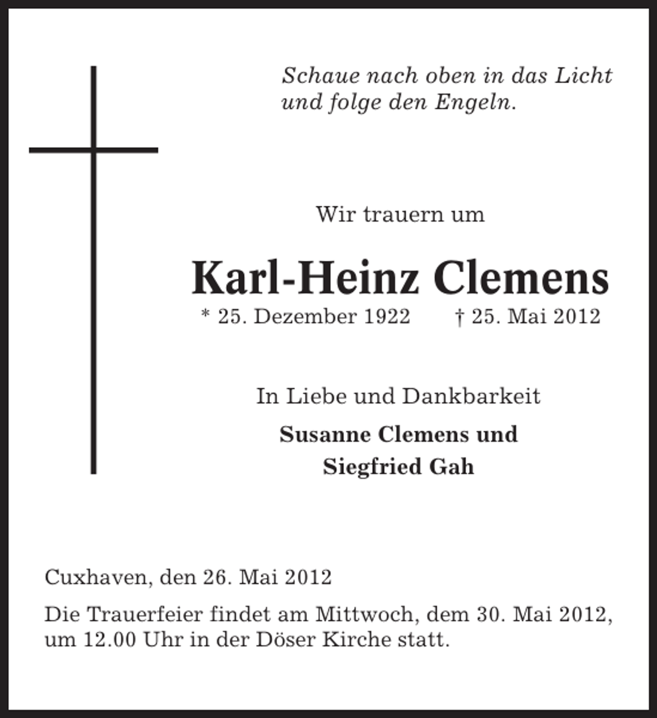 <p>Schaue nach oben in das Licht<br />und folge den Engeln.</p><p>Wir trauern um</p><p>Karl-Heinz Clemens<br />* 25. Dezember 1922</p><p>† 25. Mai 2012</p><p>In Liebe und Dankbarkeit<br />Susanne Clemens und<br />Siegfried Gah</p><p>Cuxhaven, den 26. Mai 2012<br />Die Trauerfeier findet am Mittwoch, dem 30. Mai 2012,<br />um 12.00 Uhr in der Döser Kirche statt.</p>