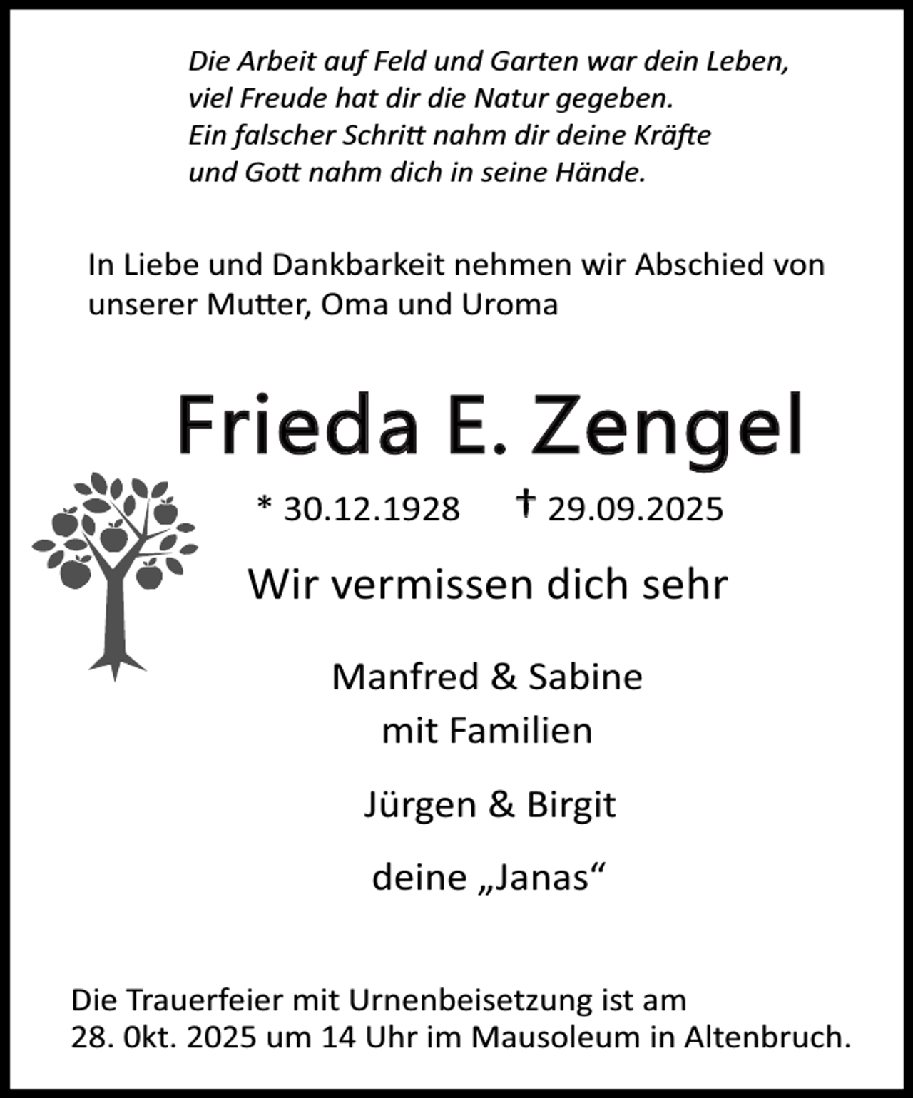 <p>Die Arbeit auf Feld und Garten war dein Leben,<br />viel Freude hat dir die Natur gegeben.<br />Ein falscher Schri nahm dir deine Krä e<br />und Go nahm dich in seine Hände.</p><p>In Liebe und Dankbarkeit nehmen wir Abschied von<br />unserer Mu er, Oma und Uroma</p><p>Frieda E. Zengel<br />* 30.12.1928</p><p>† 29.09.2025</p><p>Wir vermissen dich sehr<br />Manfred &amp; Sabine<br />mit Familien<br />Jürgen &amp; Birgit<br />deine „Janas“<br />Die Trauerfeier mit Urnenbeisetzung ist am<br />28. 0kt. 2025 um 14 Uhr im Mausoleum in Altenbruch.</p>
