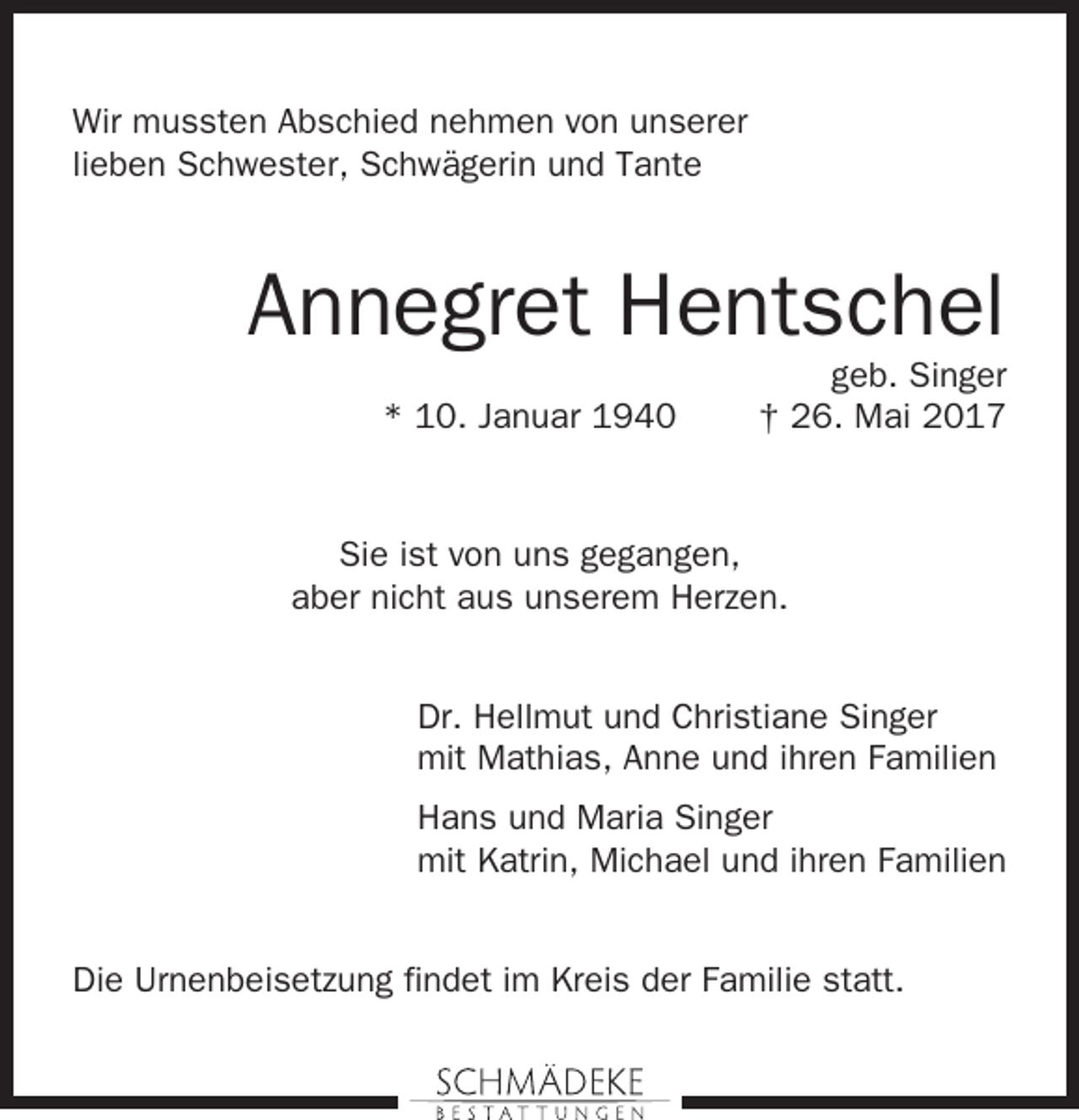 <p>Wir mussten Abschied nehmen von unserer<br />lieben Schwester, Schwägerin und Tante</p><p>Annegret Hentschel<br />* 10. Januar 1940</p><p>geb. Singer<br />† 26. Mai 2017</p><p>Sie ist von uns gegangen,<br />aber nicht aus unserem Herzen.<br />Dr. Hellmut und Christiane Singer<br />mit Mathias, Anne und ihren Familien<br />Hans und Maria Singer<br />mit Katrin, Michael und ihren Familien<br />Die Urnenbeisetzung findet im Kreis der Familie statt.</p>