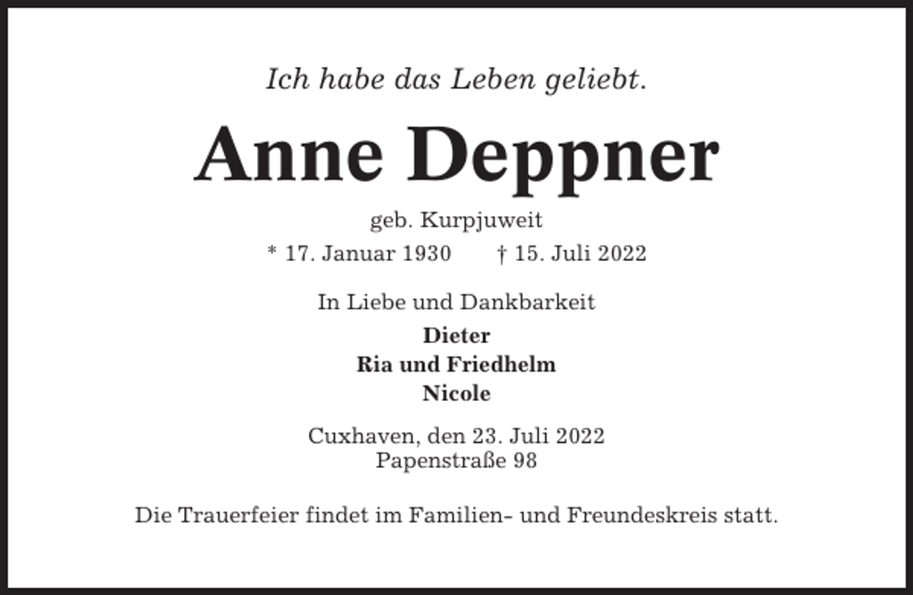 <p>Ich habe das Leben geliebt.</p><p>Anne Deppner<br />geb. Kurpjuweit<br />* 17. Januar 1930<br />† 15. Juli 2022<br />In Liebe und Dankbarkeit<br />Dieter<br />Ria und Friedhelm<br />Nicole<br />Cuxhaven, den 23. Juli 2022<br />Papenstraße 98<br />Die Trauerfeier findet im Familien- und Freundeskreis statt.</p>