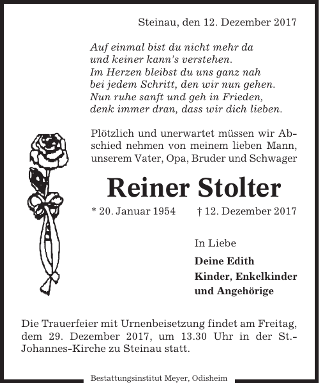 <p>Steinau, den 12. Dezember 2017<br />Auf einmal bist du nicht mehr da<br />und keiner kann’s verstehen.<br />Im Herzen bleibst du uns ganz nah<br />bei jedem Schritt, den wir nun gehen.<br />Nun ruhe sanft und geh in Frieden,<br />denk immer dran, dass wir dich lieben.<br />Plötzlich und unerwartet müssen wir Abschied nehmen von meinem lieben Mann,<br />unserem Vater, Opa, Bruder und Schwager</p><p>Reiner Stolter<br />* 20. Januar 1954</p><p>† 12. Dezember 2017<br />In Liebe<br />Deine Edith<br />Kinder, Enkelkinder<br />und Angehörige</p><p>Die Trauerfeier mit Urnenbeisetzung findet am Freitag,<br />dem 29. Dezember 2017, um 13.30 Uhr in der St.Johannes-Kirche zu Steinau statt.<br />Bestattungsinstitut Meyer, Odisheim</p>