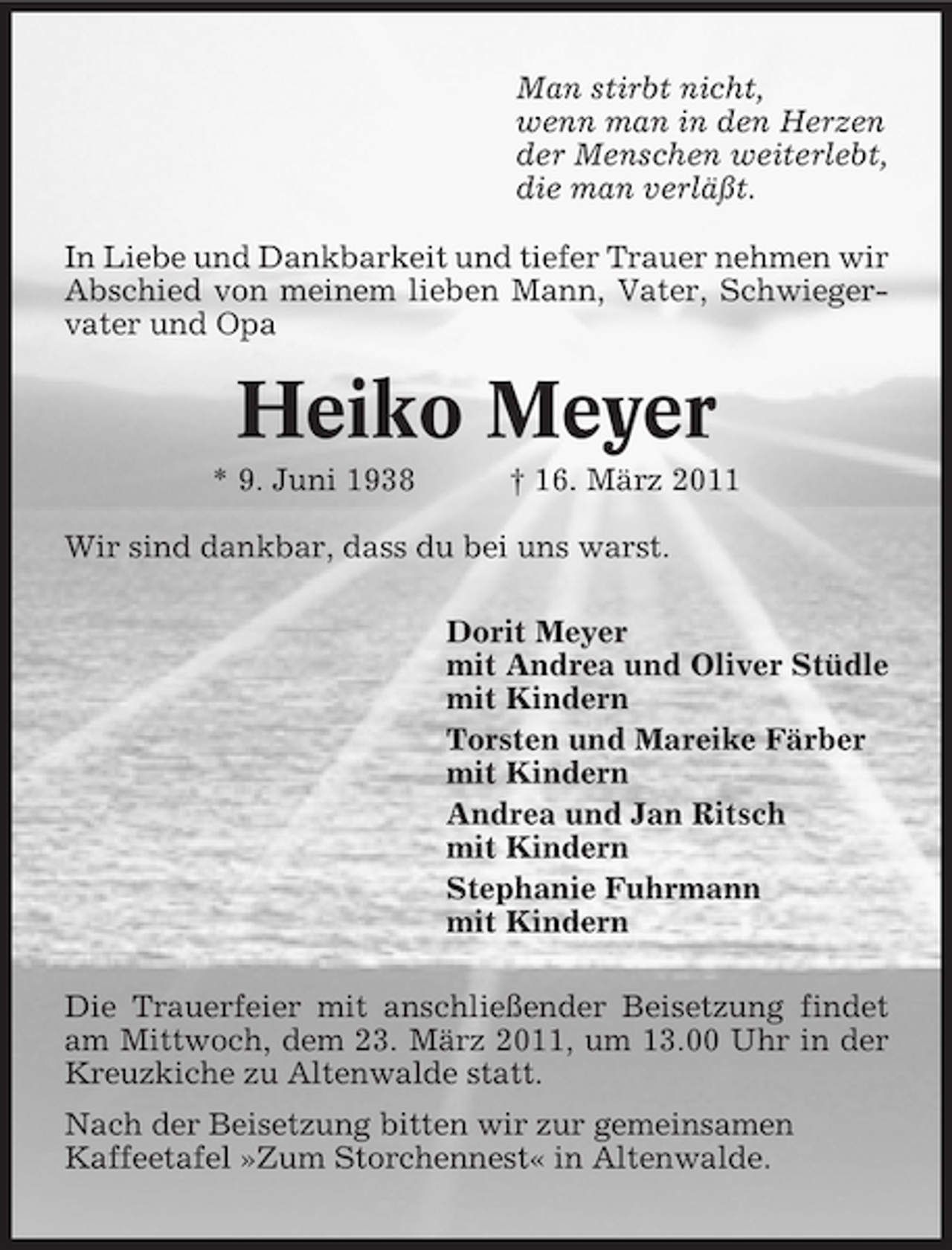 <p>Man stirbt nicht, wenn man in den Herzen der Menschen weiterlebt, die man verläßt. In Liebe und Dankbarkeit und tiefer Trauer nehmen wir Abschied von meinem lieben Mann, Vater, Schwiegervater und Opa</p>
<p>Heiko Meyer<br />* 9. Juni 1938 † 16. März 2011 Wir sind dankbar, dass du bei uns warst. Dorit Meyer mit Andrea und Oliver Stüdle mit Kindern Torsten und Mareike Färber mit Kindern Andrea und Jan Ritsch mit Kindern Stephanie Fuhrmann mit Kindern Die Trauerfeier mit anschließender Beisetzung findet am Mittwoch, dem 23. März 2011, um 13.00 Uhr in der Kreuzkiche zu Altenwalde statt. Nach der Beisetzung bitten wir zur gemeinsamen Kaffeetafel »Zum Storchennest« in Altenwalde.</p>
