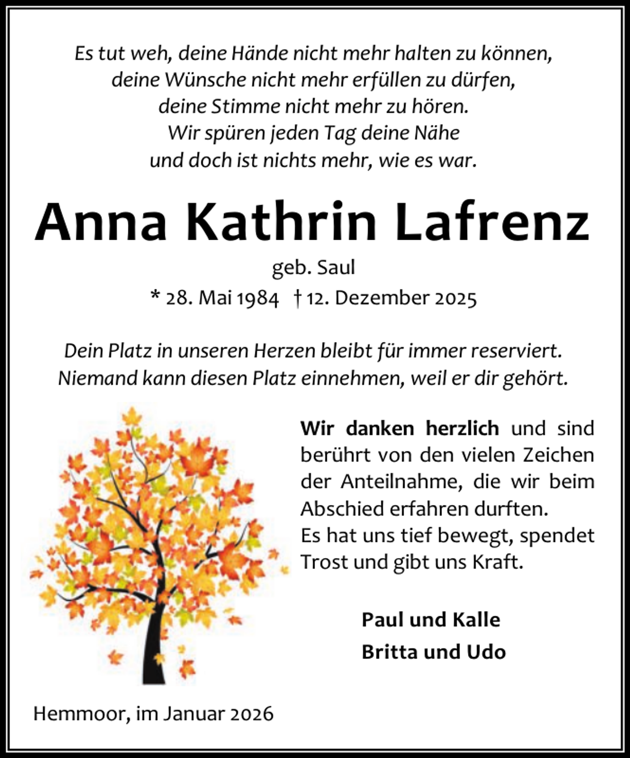 <p>Es tut weh, deine Hände nicht mehr halten zu können,<br />deine Wünsche nicht mehr erfüllen zu dürfen,<br />deine Stimme nicht mehr zu hören.<br />Wir spüren jeden Tag deine Nähe<br />und doch ist nichts mehr, wie es war.</p><p>Anna Kathrin Lafrenz<br />geb. Saul<br />* 28. Mai 1984 † 12. Dezember 2025</p><p>Dein Platz in unseren Herzen bleibt für immer reserviert.<br />Niemand kann diesen Platz einnehmen, weil er dir gehört.<br />Wir danken herzlich und sind<br />berührt von den vielen Zeichen<br />der Anteilnahme, die wir beim<br />Abschied erfahren durften.<br />Es hat uns tief bewegt, spendet<br />Trost und gibt uns Kraft.<br />Paul und Kalle<br />Britta und Udo<br />Hemmoor, im Januar 2026</p>