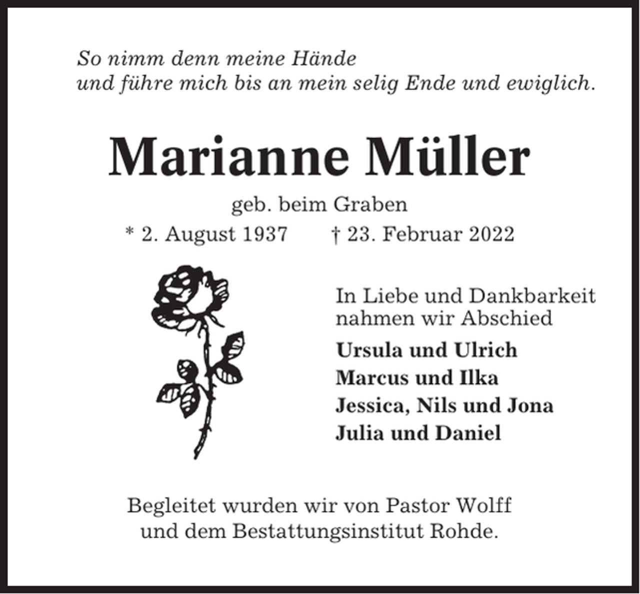 <p>So nimm denn meine Hände<br />und führe mich bis an mein selig Ende und ewiglich.</p><p>Marianne Müller<br />geb. beim Graben<br />* 2. August 1937<br />† 23. Februar 2022<br />In Liebe und Dankbarkeit<br />nahmen wir Abschied<br />Ursula und Ulrich<br />Marcus und Ilka<br />Jessica, Nils und Jona<br />Julia und Daniel</p><p>Begleitet wurden wir von Pastor Wolff<br />und dem Bestattungsinstitut Rohde.</p>