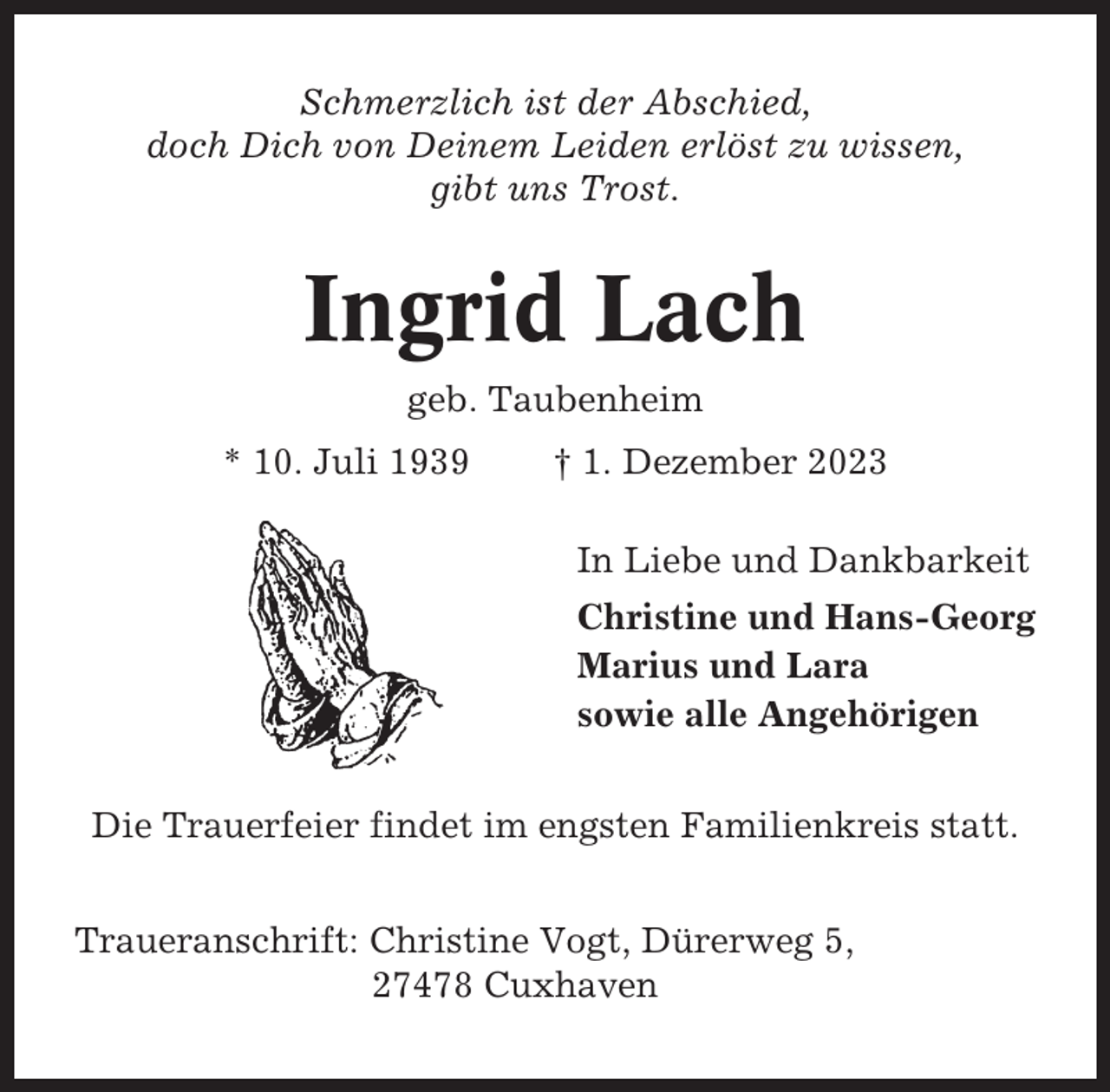 <p>Schmerzlich ist der Abschied,<br />doch Dich von Deinem Leiden erlöst zu wissen,<br />gibt uns Trost.</p><p>Ingrid Lach<br />geb. Taubenheim<br />* 10. Juli 1939</p><p>† 1. Dezember 2023<br />In Liebe und Dankbarkeit<br />Christine und Hans-Georg<br />Marius und Lara<br />sowie alle Angehörigen</p><p>Die Trauerfeier findet im engsten Familienkreis statt.<br />Traueranschrift: Christine Vogt, Dürerweg 5,<br />27478 Cuxhaven</p>
