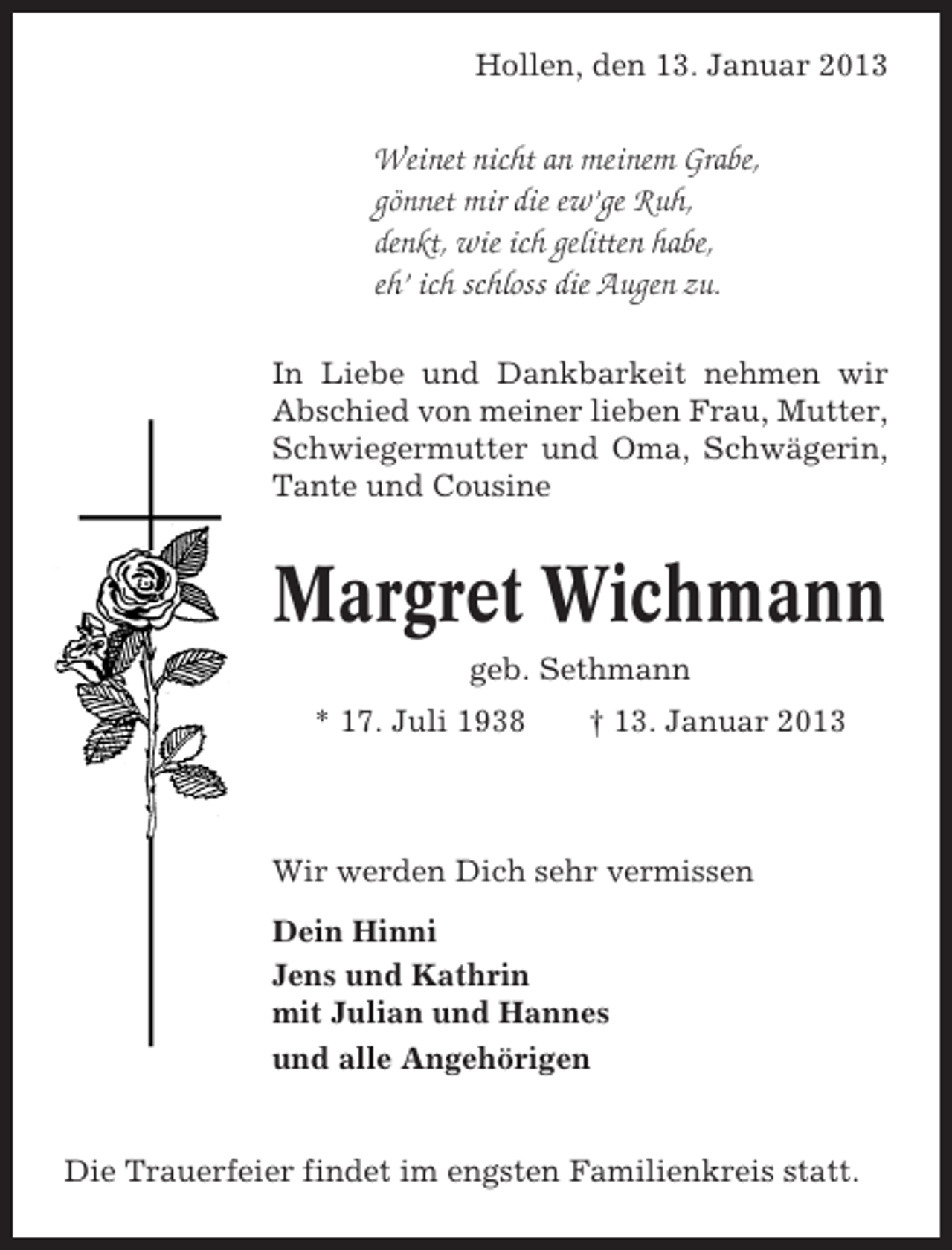 <p>Hollen, den 13. Januar 2013</p><p>Weinet nicht an meinem Grabe,<br />gönnet mir die ew’ge Ruh,<br />denkt, wie ich gelitten habe,<br />eh’ ich schloss die Augen zu.<br />In Liebe und Dankbarkeit nehmen wir<br />Abschied von meiner lieben Frau, Mutter,<br />Schwiegermutter und Oma, Schwägerin,<br />Tante und Cousine</p><p>Margret Wichmann<br />geb. Sethmann<br />* 17. Juli 1938</p><p>† 13. Januar 2013</p><p>Wir werden Dich sehr vermissen<br />Dein Hinni<br />Jens und Kathrin<br />mit Julian und Hannes<br />und alle Angehörigen</p><p>Die Trauerfeier findet im engsten Familienkreis statt.</p>