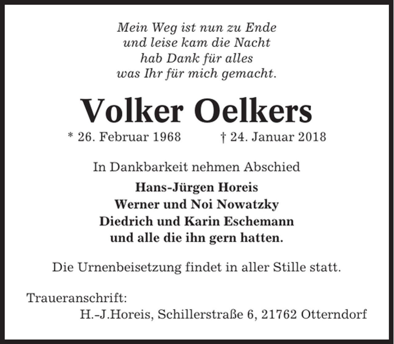 <p>Mein Weg ist nun zu Ende<br />und leise kam die Nacht<br />hab Dank für alles<br />was Ihr für mich gemacht.</p><p>Volker Oelkers<br />* 26. Februar 1968</p><p>† 24. Januar 2018</p><p>In Dankbarkeit nehmen Abschied<br />Hans-Jürgen Horeis<br />Werner und Noi Nowatzky<br />Diedrich und Karin Eschemann<br />und alle die ihn gern hatten.<br />Die Urnenbeisetzung findet in aller Stille statt.<br />Traueranschrift:<br />H.-J.Horeis, Schillerstraße 6, 21762 Otterndorf</p>