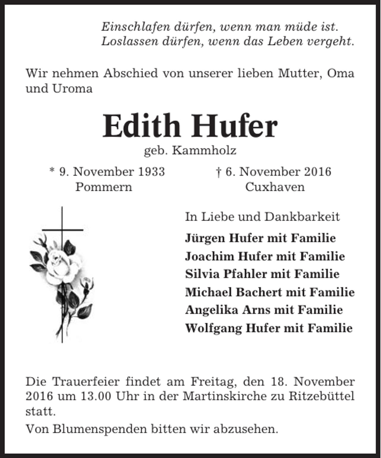 <p>Einschlafen dürfen, wenn man müde ist.<br />Loslassen dürfen, wenn das Leben vergeht.<br />Wir nehmen Abschied von unserer lieben Mutter, Oma<br />und Uroma</p><p>Edith Hufer<br />geb. Kammholz<br />* 9. November 1933<br />Pommern</p><p>† 6. November 2016<br />Cuxhaven<br />In Liebe und Dankbarkeit<br />Jürgen Hufer mit Familie<br />Joachim Hufer mit Familie<br />Silvia Pfahler mit Familie<br />Michael Bachert mit Familie<br />Angelika Arns mit Familie<br />Wolfgang Hufer mit Familie</p><p>Die Trauerfeier findet am Freitag, den 18. November<br />2016 um 13.00 Uhr in der Martinskirche zu Ritzebüttel<br />statt.<br />Von Blumenspenden bitten wir abzusehen.</p>