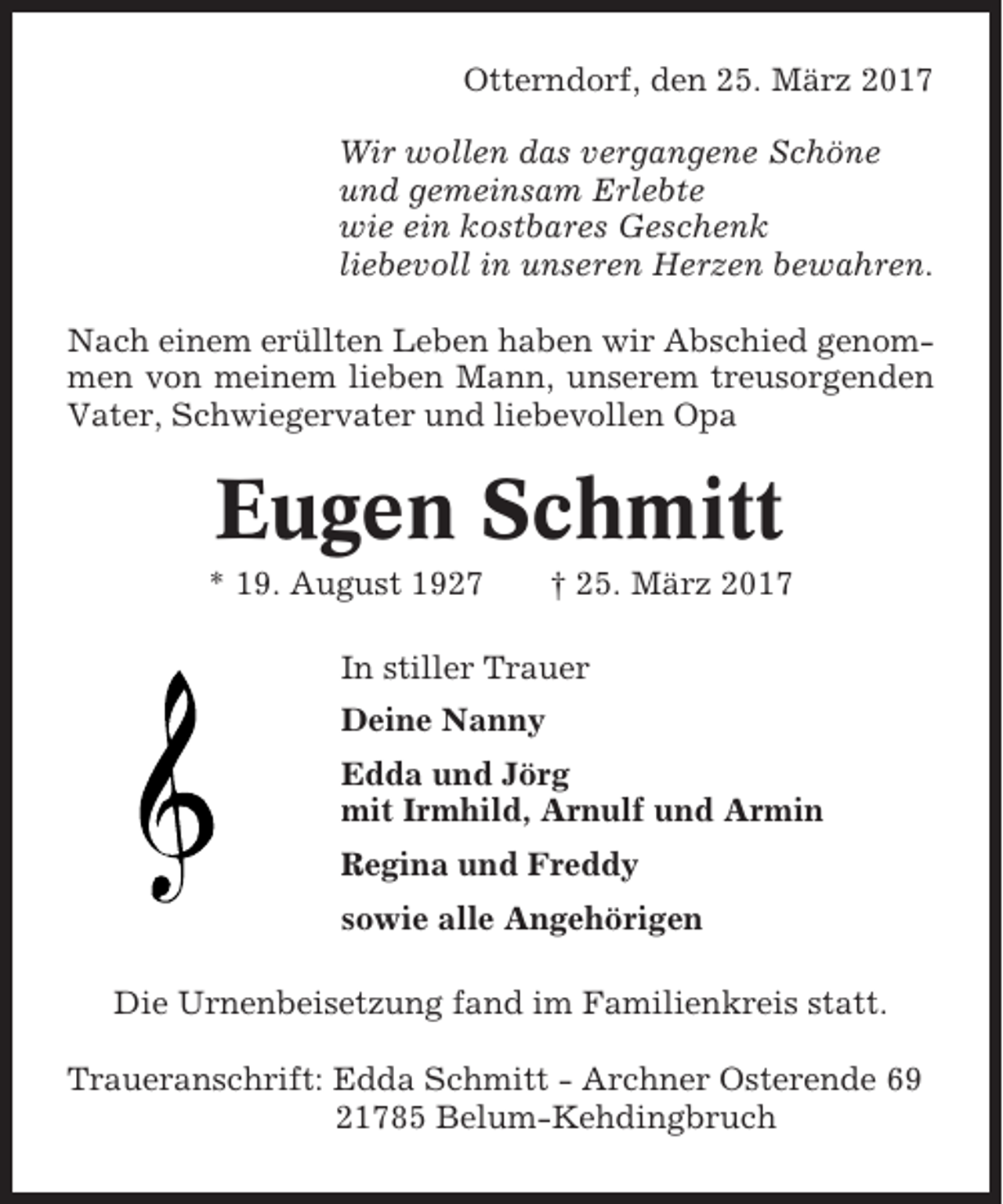 <p>Otterndorf, den 25. März 2017<br />Wir wollen das vergangene Schöne<br />und gemeinsam Erlebte<br />wie ein kostbares Geschenk<br />liebevoll in unseren Herzen bewahren.<br />Nach einem erüllten Leben haben wir Abschied genommen von meinem lieben Mann, unserem treusorgenden<br />Vater, Schwiegervater und liebevollen Opa</p><p>Eugen Schmitt<br />* 19. August 1927</p><p>† 25. März 2017</p><p>In stiller Trauer<br />Deine Nanny<br />Edda und Jörg<br />mit Irmhild, Arnulf und Armin<br />Regina und Freddy<br />sowie alle Angehörigen<br />Die Urnenbeisetzung fand im Familienkreis statt.<br />Traueranschrift: Edda Schmitt - Archner Osterende 69<br />21785 Belum-Kehdingbruch</p>