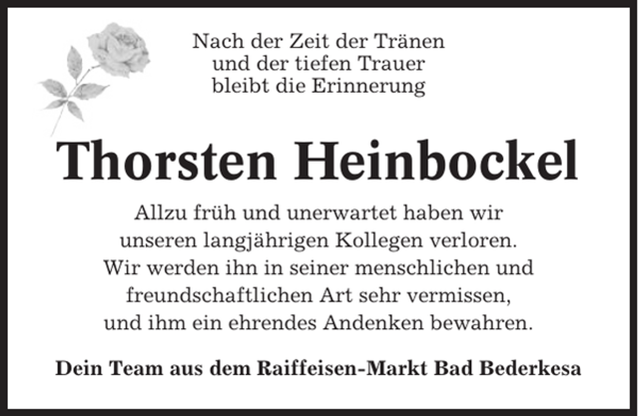 <p>Nach der Zeit der Tränen<br />und der tiefen Trauer<br />bleibt die Erinnerung</p><p>Thorsten Heinbockel<br />Allzu früh und unerwartet haben wir<br />unseren langjährigen Kollegen verloren.<br />Wir werden ihn in seiner menschlichen und<br />freundschaftlichen Art sehr vermissen,<br />und ihm ein ehrendes Andenken bewahren.<br />Dein Team aus dem Raiffeisen-Markt Bad Bederkesa</p>