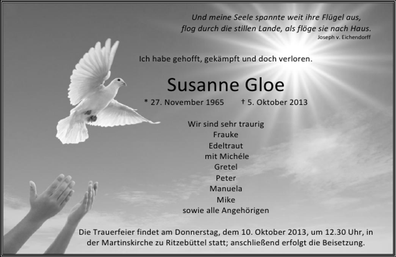 <p>Und meine Seele spannte weit ihre Flügel aus,<br />flog durch die stillen Lande, als flöge sie nach Haus.<br />Joseph v. Eichendorff</p>
<p>Ich habe gehofft, gekämpft und doch verloren.</p>
<p>Susanne Gloe</p>
<p>* 27. November 1965</p>
<p>† 5. Oktober 2013</p>
<p>Wir sind sehr traurig<br />Frauke<br />Edeltraut<br />mit Michéle<br />Gretel<br />Peter<br />Manuela<br />Mike<br />sowie alle Angehörigen<br />Die Trauerfeier findet am Donnerstag, dem 10. Oktober 2013, um 12.30 Uhr, in<br />der Martinskirche zu Ritzebüttel statt; anschließend erfolgt die Beisetzung.</p>