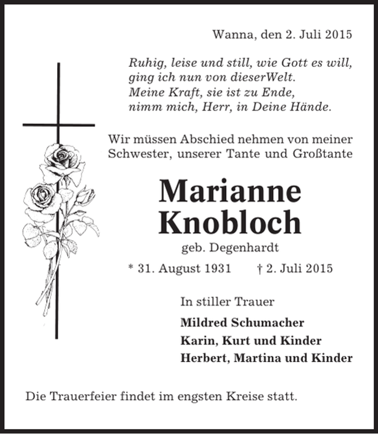 <p>Wanna, den 2. Juli 2015<br />Ruhig, leise und still, wie Gott es will,<br />ging ich nun von dieserWelt.<br />Meine Kraft, sie ist zu Ende,<br />nimm mich, Herr, in Deine Hände.<br />Wir müssen Abschied nehmen von meiner<br />Schwester, unserer Tante und Großtante</p><p>Marianne<br />Knobloch<br />geb. Degenhardt<br />* 31. August 1931</p><p>† 2. Juli 2015</p><p>In stiller Trauer<br />Mildred Schumacher<br />Karin, Kurt und Kinder<br />Herbert, Martina und Kinder<br />Die Trauerfeier findet im engsten Kreise statt.</p>