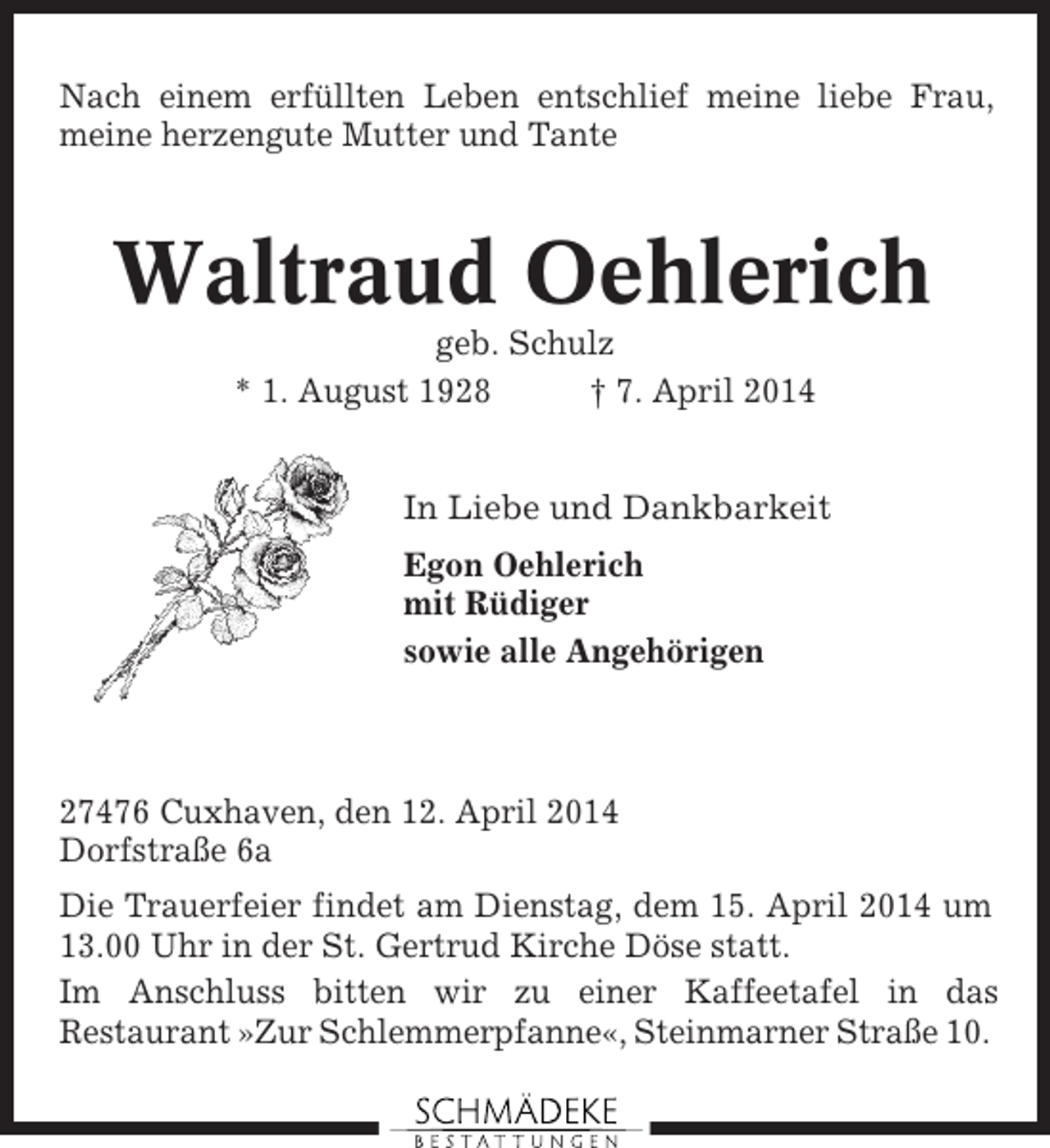 <p>Nach einem erfüllten Leben entschlief meine liebe Frau,<br />meine herzengute Mutter und Tante</p><p>Waltraud Oehlerich<br />geb. Schulz<br />* 1. August 1928<br />† 7. April 2014<br />In Liebe und Dankbarkeit<br />Egon Oehlerich<br />mit Rüdiger<br />sowie alle Angehörigen</p><p>27476 Cuxhaven, den 12. April 2014<br />Dorfstraße 6a<br />Die Trauerfeier findet am Dienstag, dem 15. April 2014 um<br />13.00 Uhr in der St. Gertrud Kirche Döse statt.<br />Im Anschluss bitten wir zu einer Kaffeetafel in das<br />Restaurant »Zur Schlemmerpfanne«, Steinmarner Straße 10.</p>