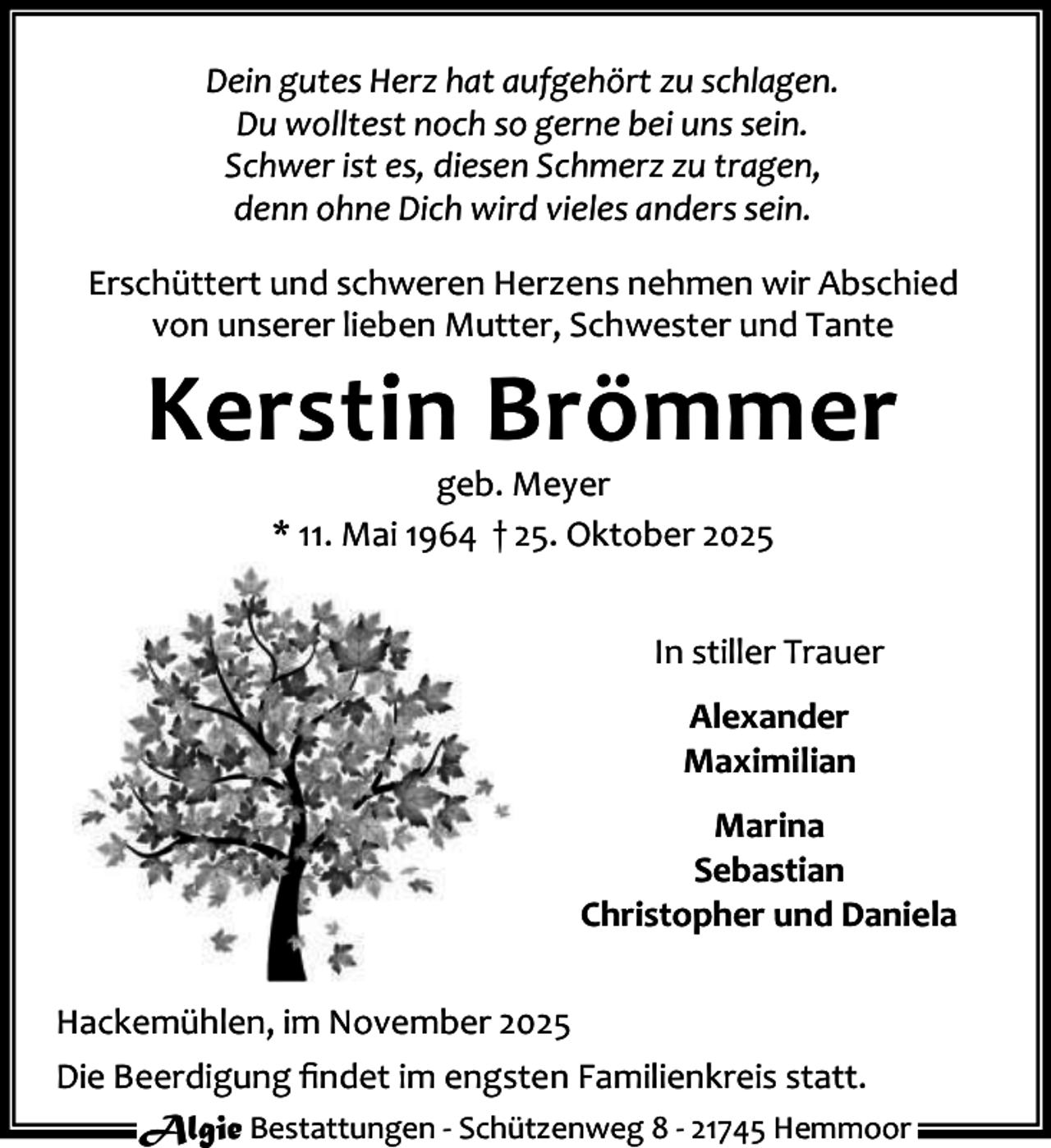 <p>Dein gutes Herz hat aufgehört zu schlagen.<br />Du wolltest noch so gerne bei uns sein.<br />Schwer ist es, diesen Schmerz zu tragen,<br />denn ohne Dich wird vieles anders sein.<br />Erschüttert und schweren Herzens nehmen wir Abschied<br />von unserer lieben Mutter, Schwester und Tante</p><p>Kerstin Brömmer<br />geb. Meyer<br />* 11. Mai 1964 † 25. Oktober 2025</p><p>In stiller Trauer<br />Alexander<br />Maximilian<br />Marina<br />Sebastian<br />Christopher und Daniela<br />Hackemühlen, im November 2025<br />Die Beerdigung ﬁndet im engsten Familienkreis statt.<br />Algie Bestattungen - Schützenweg 8 - 21745 Hemmoor</p>
