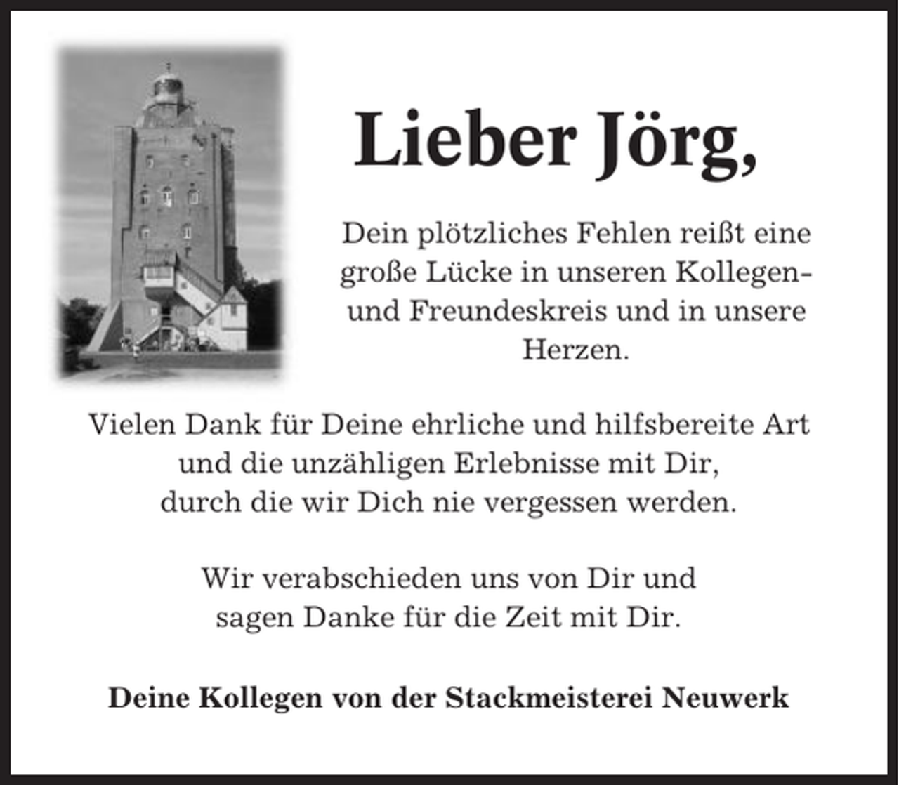 <p>Lieber Jörg,<br />Dein plötzliches Fehlen reißt eine<br />große Lücke in unseren Kollegenund Freundeskreis und in unsere<br />Herzen.<br />Vielen Dank für Deine ehrliche und hilfsbereite Art<br />und die unzähligen Erlebnisse mit Dir,<br />durch die wir Dich nie vergessen werden.<br />Wir verabschieden uns von Dir und<br />sagen Danke für die Zeit mit Dir.<br />Deine Kollegen von der Stackmeisterei Neuwerk</p>