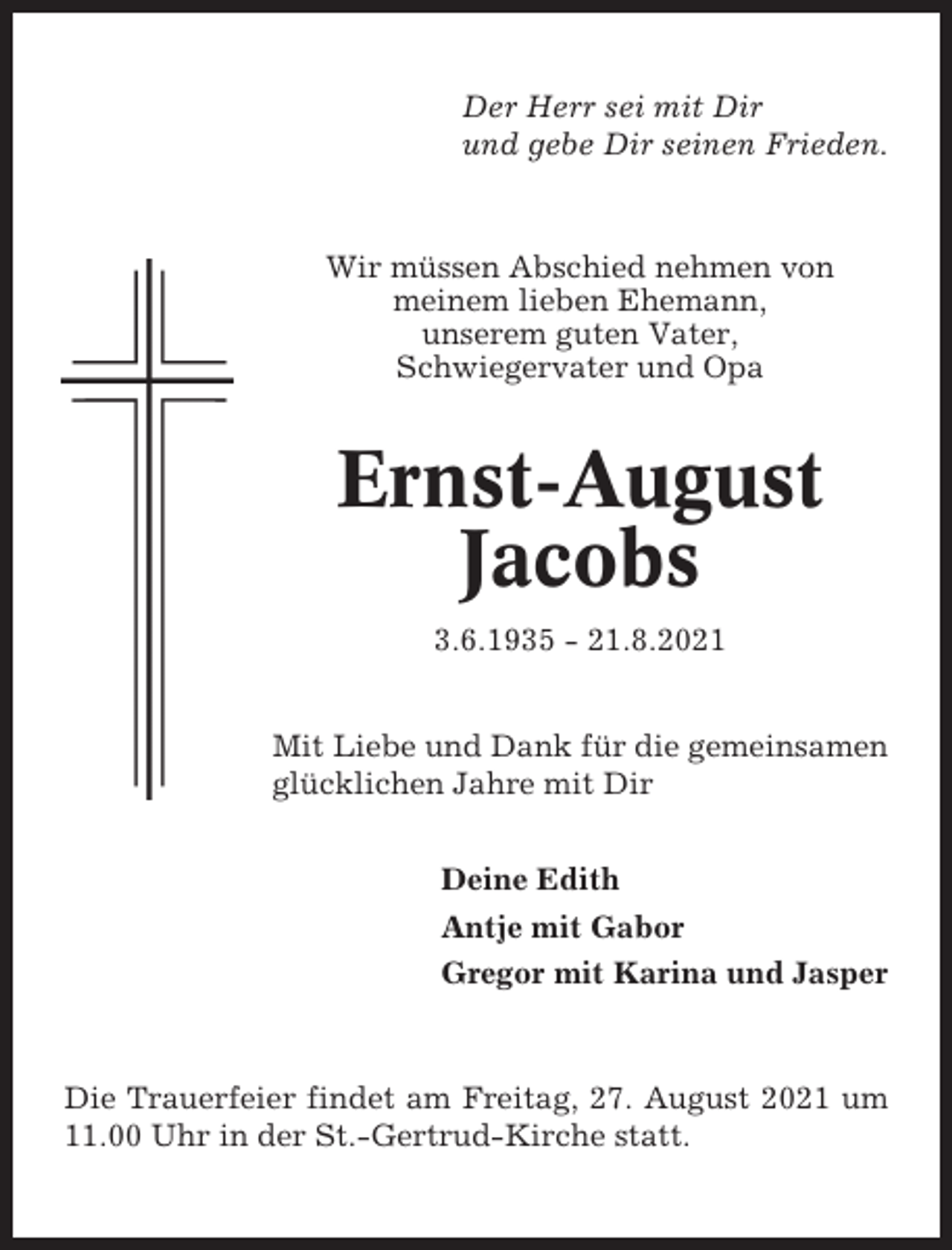 <p>Der Herr sei mit Dir<br />und gebe Dir seinen Frieden.</p><p>Wir müssen Abschied nehmen von<br />meinem lieben Ehemann,<br />unserem guten Vater,<br />Schwiegervater und Opa</p><p>Ernst-August<br />Jacobs<br />3.6.1935 - 21.8.2021<br />Mit Liebe und Dank für die gemeinsamen<br />glücklichen Jahre mit Dir<br />Deine Edith<br />Antje mit Gabor<br />Gregor mit Karina und Jasper</p><p>Die Trauerfeier findet am Freitag, 27. August 2021 um<br />11.00 Uhr in der St.-Gertrud-Kirche statt.</p>
