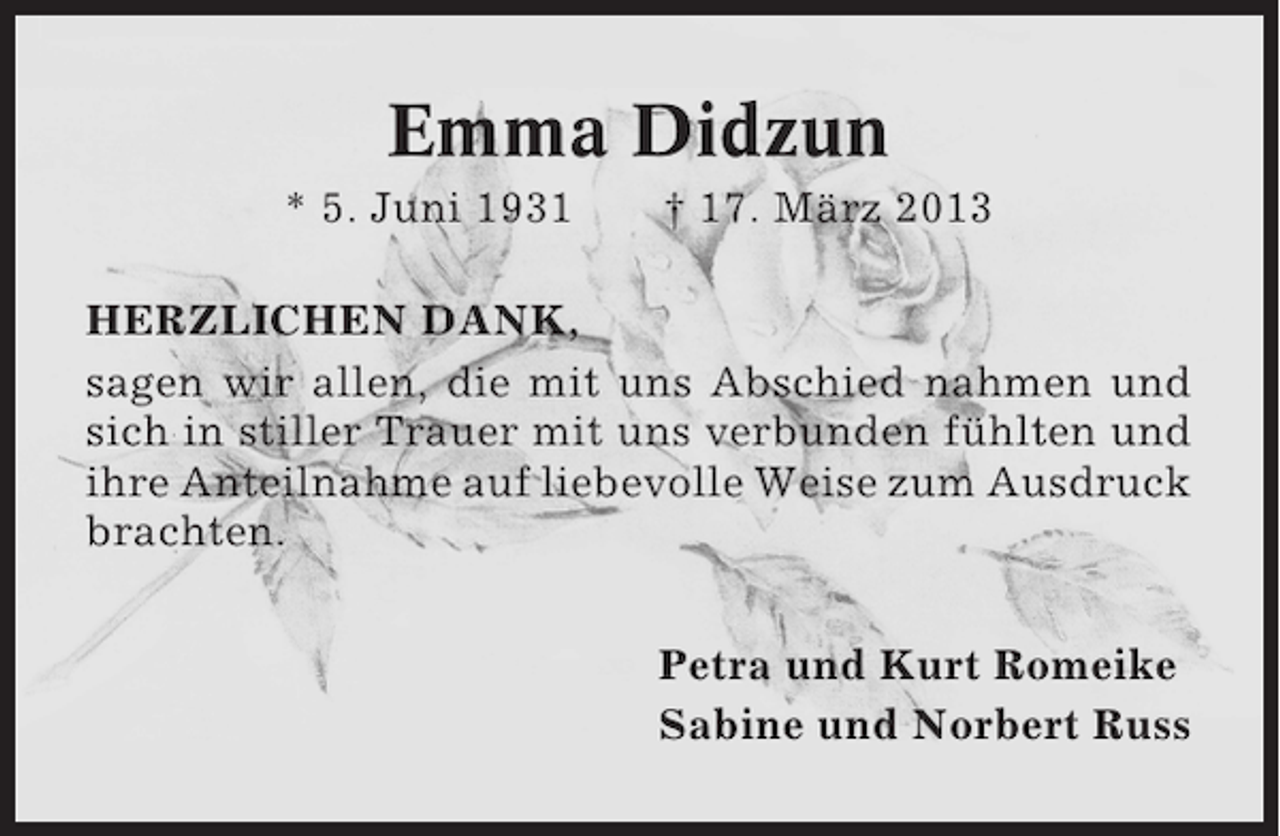 <p>Emma Didzun<br />* 5. Juni 1931</p><p>† 17. März 2013</p><p>HERZLICHEN DANK,<br />sagen wir allen, die mit uns Abschied nahmen und<br />sich in stiller Trauer mit uns verbunden fühlten und<br />ihre Anteilnahme auf liebevolle Weise zum Ausdruck<br />brachten.<br />Petra und Kurt Romeike<br />Sabine und Norbert Russ</p>