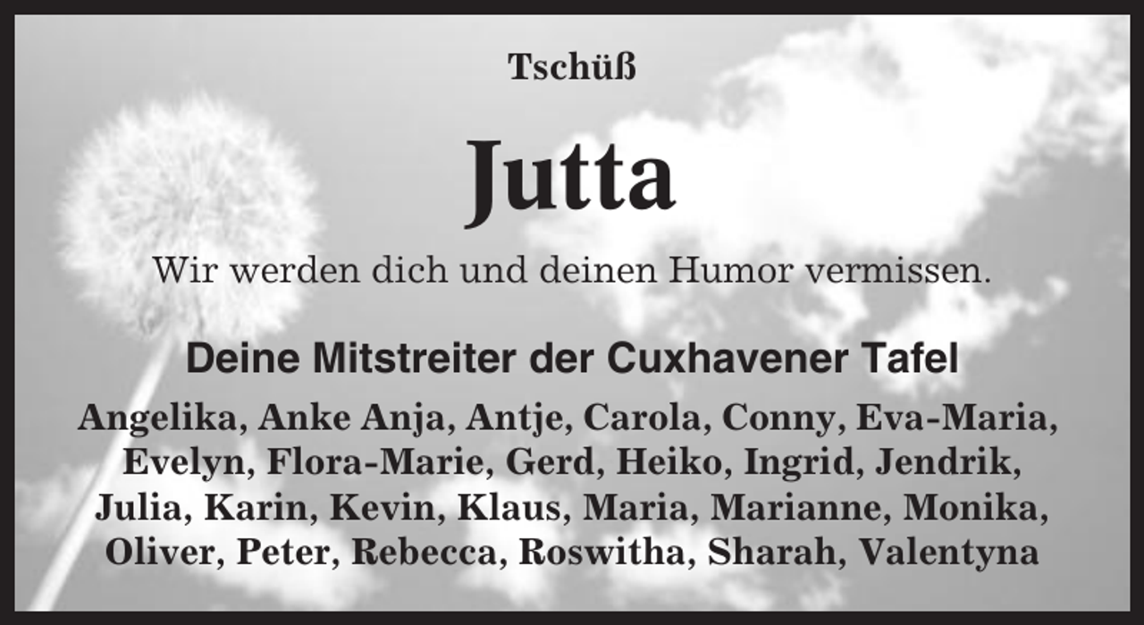 <p>Tschüß</p><p>Jutta<br />Wir werden dich und deinen Humor vermissen.</p><p>Deine Mitstreiter der Cuxhavener Tafel<br />Angelika, Anke Anja, Antje, Carola, Conny, Eva-Maria,<br />Evelyn, Flora-Marie, Gerd, Heiko, Ingrid, Jendrik,<br />Julia, Karin, Kevin, Klaus, Maria, Marianne, Monika,<br />Oliver, Peter, Rebecca, Roswitha, Sharah, Valentyna</p>