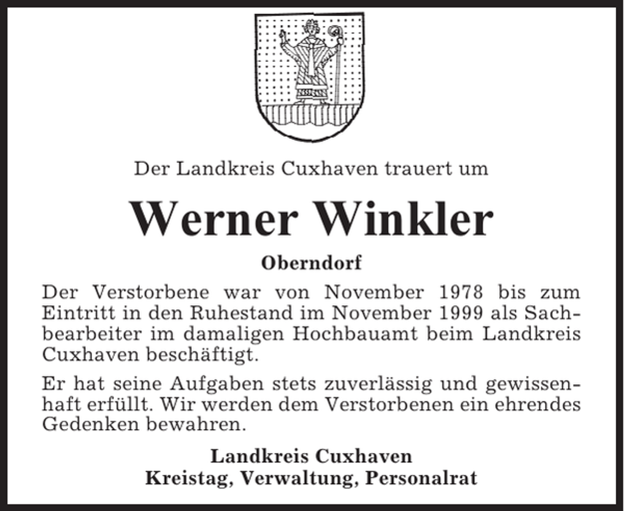 <p>Der Landkreis Cuxhaven trauert um</p><p>Werner Winkler<br />Oberndorf<br />Der Verstorbene war von November 1978 bis zum<br />Eintritt in den Ruhestand im November 1999 als Sachbearbeiter im damaligen Hochbauamt beim Landkreis<br />Cuxhaven beschäftigt.<br />Er hat seine Aufgaben stets zuverlässig und gewissenhaft erfüllt. Wir werden dem Verstorbenen ein ehrendes<br />Gedenken bewahren.<br />Landkreis Cuxhaven<br />Kreistag, Verwaltung, Personalrat</p>