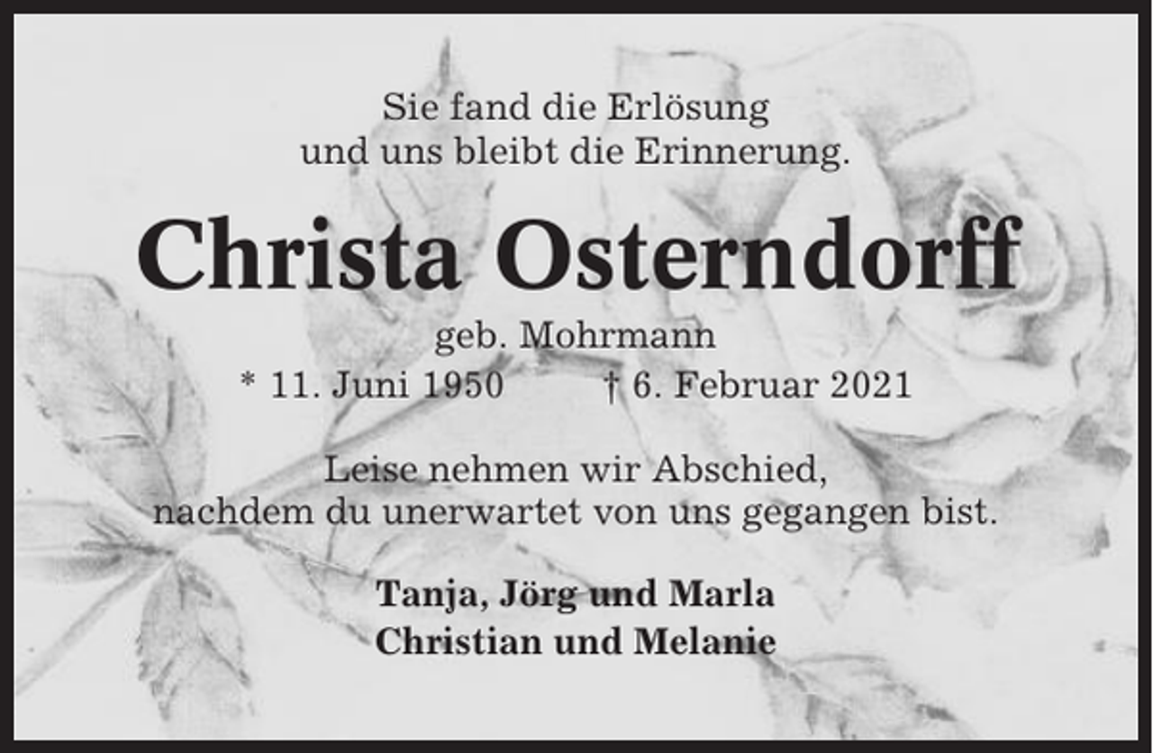 <p>Sie fand die Erlösung<br />und uns bleibt die Erinnerung.</p><p>Christa Osterndorff<br />geb. Mohrmann<br />* 11. Juni 1950<br />† 6. Februar 2021<br />Leise nehmen wir Abschied,<br />nachdem du unerwartet von uns gegangen bist.<br />Tanja, Jörg und Marla<br />Christian und Melanie</p>
