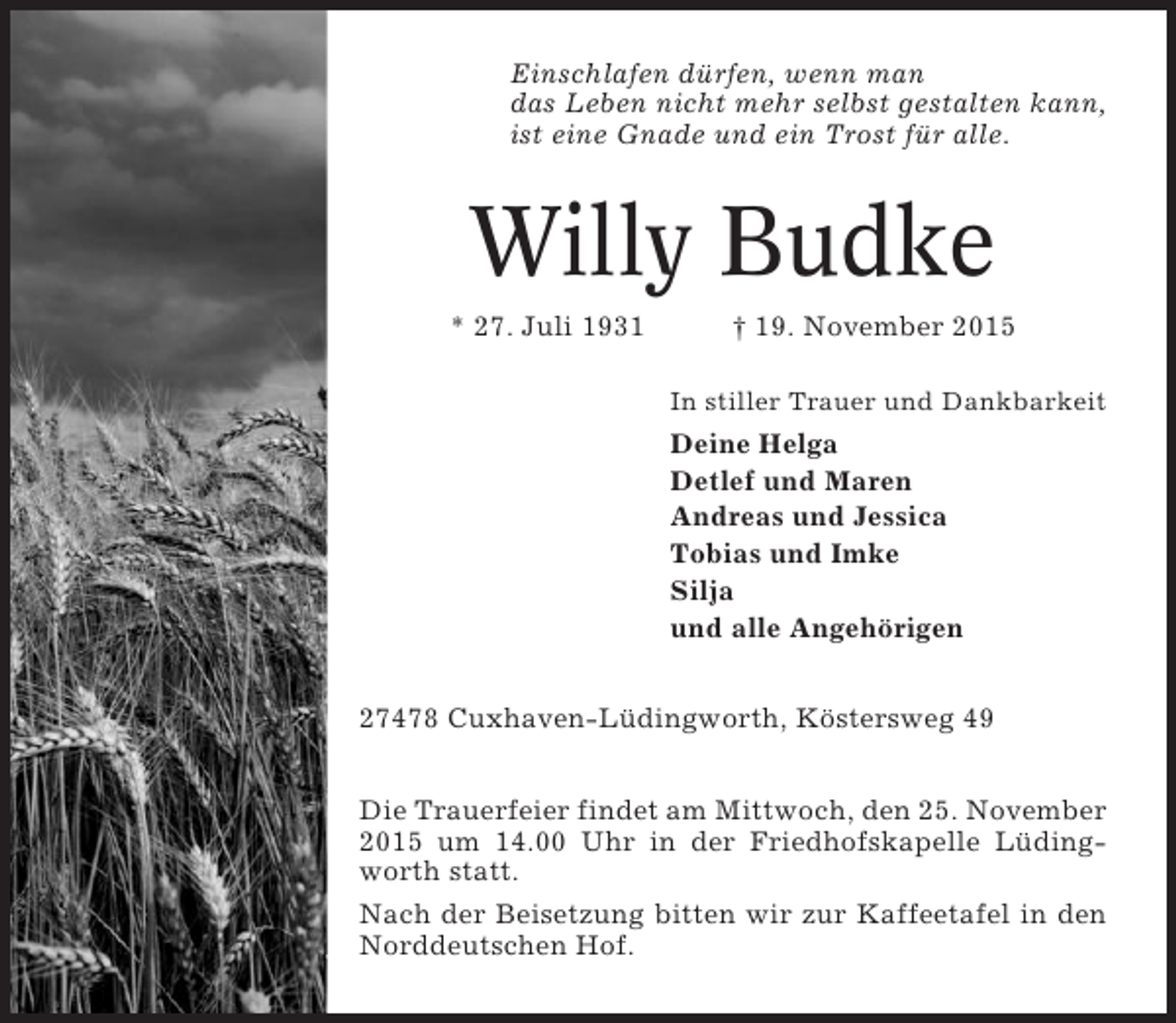 <p>Einschlafen dürfen, wenn man<br />das Leben nicht mehr selbst gestalten kann,<br />ist eine Gnade und ein Trost für alle.</p><p>Willy Budke<br />* 27. Juli 1931</p><p>† 19. November 2015<br />In stiller Trauer und Dankbarkeit</p><p>Deine Helga<br />Detlef und Maren<br />Andreas und Jessica<br />Tobias und Imke<br />Silja<br />und alle Angehörigen<br />27478 Cuxhaven-Lüdingworth, Köstersweg 49<br />Die Trauerfeier findet am Mittwoch, den 25. November<br />2015 um 14.00 Uhr in der Friedhofskapelle Lüdingworth statt.<br />Nach der Beisetzung bitten wir zur Kaffeetafel in den<br />Norddeutschen Hof.</p>