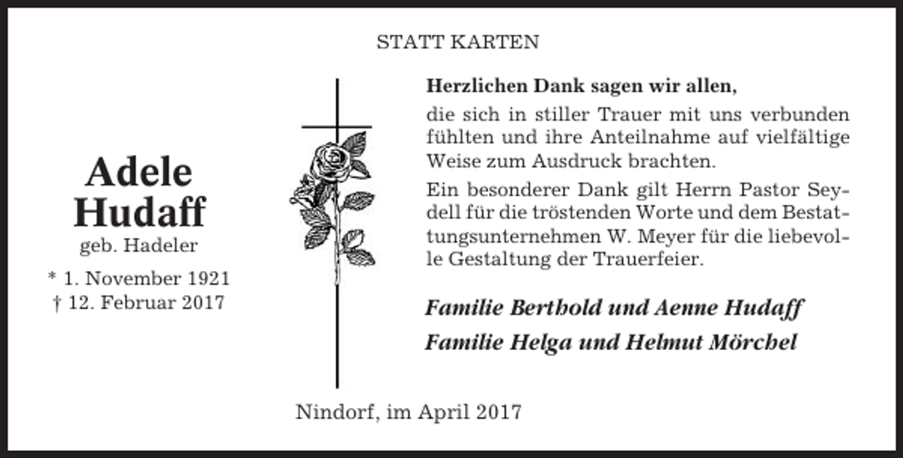 <p>STATT KARTEN</p><p>Adele<br />Hudaff<br />geb. Hadeler<br />* 1. November 1921<br />† 12. Februar 2017</p><p>Herzlichen Dank sagen wir allen,<br />die sich in stiller Trauer mit uns verbunden<br />fühlten und ihre Anteilnahme auf vielfältige<br />Weise zum Ausdruck brachten.<br />Ein besonderer Dank gilt Herrn Pastor Seydell für die tröstenden Worte und dem Bestattungsunternehmen W. Meyer für die liebevolle Gestaltung der Trauerfeier.</p><p>Familie Berthold und Aenne Hudaff<br />Familie Helga und Helmut Mörchel<br />Nindorf, im April 2017</p>