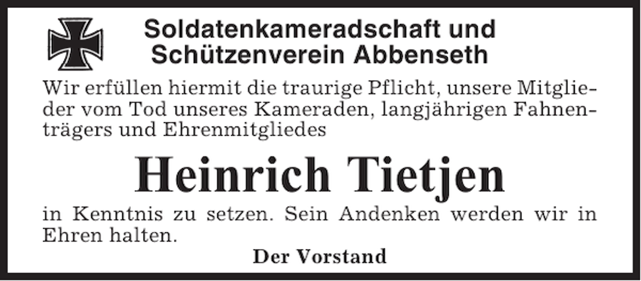 <p>Soldatenkameradschaft und<br />Schützenverein Abbenseth<br />Wir erfüllen hiermit die traurige Pflicht, unsere Mitglieder vom Tod unseres Kameraden, langjährigen Fahnenträgers und Ehrenmitgliedes</p><p>Heinrich Tietjen<br />in Kenntnis zu setzen. Sein Andenken werden wir in<br />Ehren halten.<br />Der Vorstand</p>